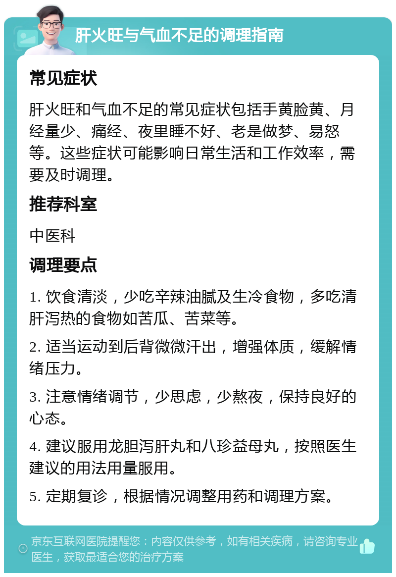 肝火旺与气血不足的调理指南 常见症状 肝火旺和气血不足的常见症状包括手黄脸黄、月经量少、痛经、夜里睡不好、老是做梦、易怒等。这些症状可能影响日常生活和工作效率，需要及时调理。 推荐科室 中医科 调理要点 1. 饮食清淡，少吃辛辣油腻及生冷食物，多吃清肝泻热的食物如苦瓜、苦菜等。 2. 适当运动到后背微微汗出，增强体质，缓解情绪压力。 3. 注意情绪调节，少思虑，少熬夜，保持良好的心态。 4. 建议服用龙胆泻肝丸和八珍益母丸，按照医生建议的用法用量服用。 5. 定期复诊，根据情况调整用药和调理方案。