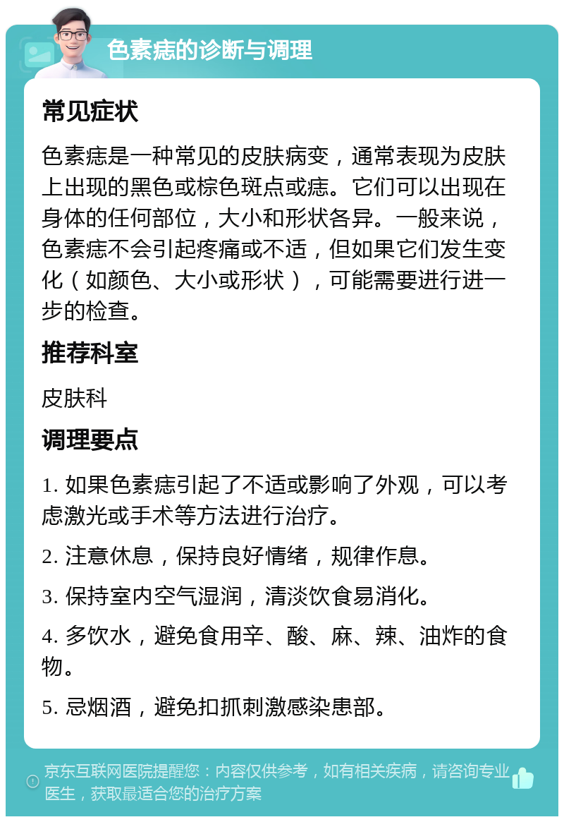 色素痣的诊断与调理 常见症状 色素痣是一种常见的皮肤病变，通常表现为皮肤上出现的黑色或棕色斑点或痣。它们可以出现在身体的任何部位，大小和形状各异。一般来说，色素痣不会引起疼痛或不适，但如果它们发生变化（如颜色、大小或形状），可能需要进行进一步的检查。 推荐科室 皮肤科 调理要点 1. 如果色素痣引起了不适或影响了外观，可以考虑激光或手术等方法进行治疗。 2. 注意休息，保持良好情绪，规律作息。 3. 保持室内空气湿润，清淡饮食易消化。 4. 多饮水，避免食用辛、酸、麻、辣、油炸的食物。 5. 忌烟酒，避免扣抓刺激感染患部。