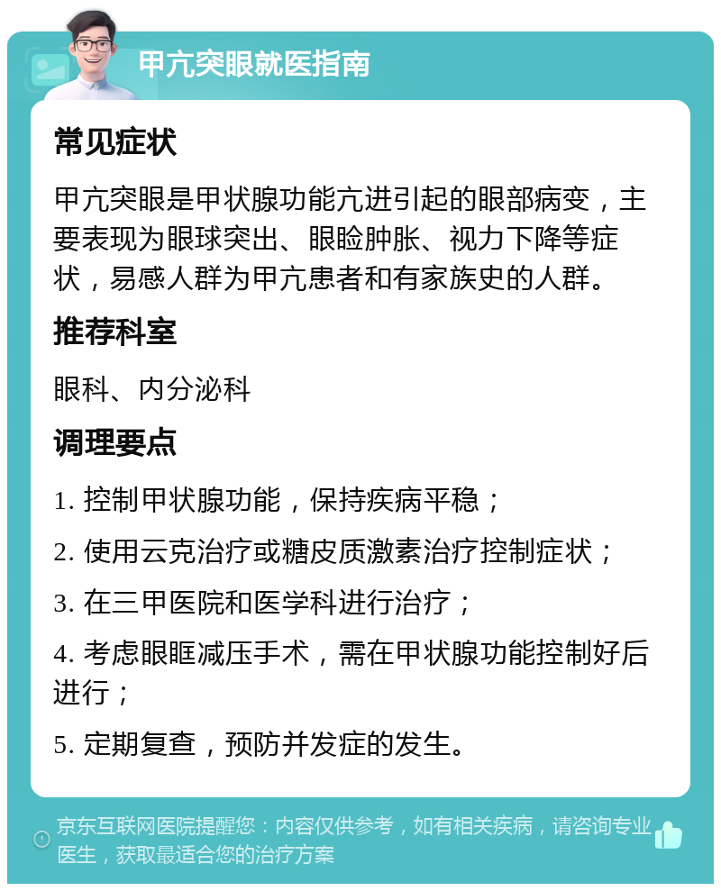 甲亢突眼就医指南 常见症状 甲亢突眼是甲状腺功能亢进引起的眼部病变，主要表现为眼球突出、眼睑肿胀、视力下降等症状，易感人群为甲亢患者和有家族史的人群。 推荐科室 眼科、内分泌科 调理要点 1. 控制甲状腺功能，保持疾病平稳； 2. 使用云克治疗或糖皮质激素治疗控制症状； 3. 在三甲医院和医学科进行治疗； 4. 考虑眼眶减压手术，需在甲状腺功能控制好后进行； 5. 定期复查，预防并发症的发生。