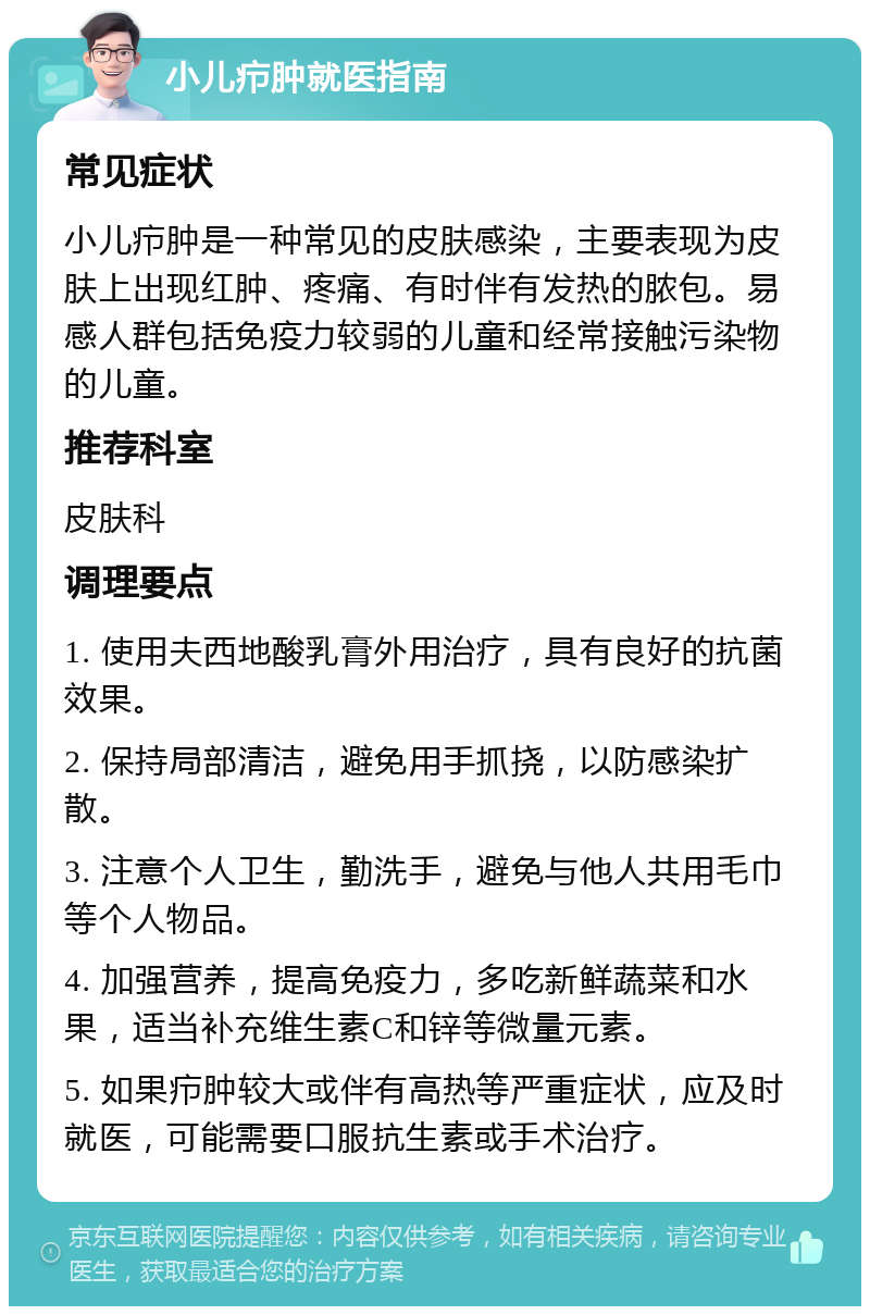 小儿疖肿就医指南 常见症状 小儿疖肿是一种常见的皮肤感染，主要表现为皮肤上出现红肿、疼痛、有时伴有发热的脓包。易感人群包括免疫力较弱的儿童和经常接触污染物的儿童。 推荐科室 皮肤科 调理要点 1. 使用夫西地酸乳膏外用治疗，具有良好的抗菌效果。 2. 保持局部清洁，避免用手抓挠，以防感染扩散。 3. 注意个人卫生，勤洗手，避免与他人共用毛巾等个人物品。 4. 加强营养，提高免疫力，多吃新鲜蔬菜和水果，适当补充维生素C和锌等微量元素。 5. 如果疖肿较大或伴有高热等严重症状，应及时就医，可能需要口服抗生素或手术治疗。