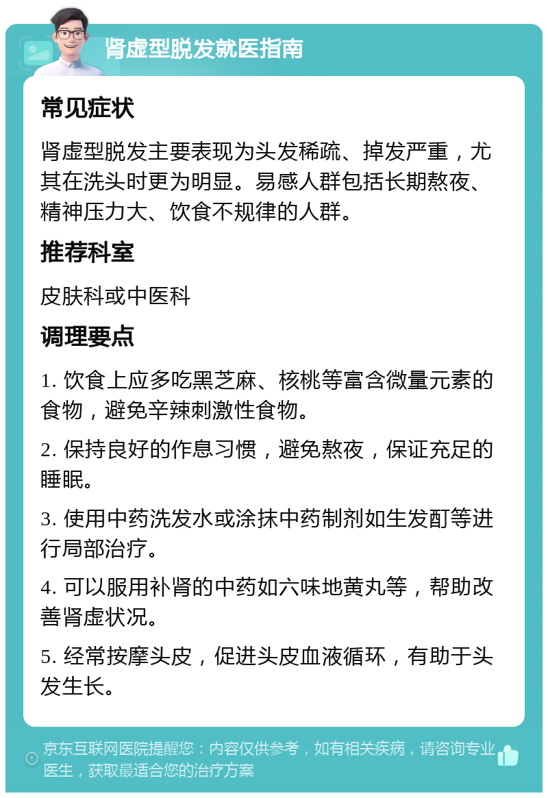 肾虚型脱发就医指南 常见症状 肾虚型脱发主要表现为头发稀疏、掉发严重，尤其在洗头时更为明显。易感人群包括长期熬夜、精神压力大、饮食不规律的人群。 推荐科室 皮肤科或中医科 调理要点 1. 饮食上应多吃黑芝麻、核桃等富含微量元素的食物，避免辛辣刺激性食物。 2. 保持良好的作息习惯，避免熬夜，保证充足的睡眠。 3. 使用中药洗发水或涂抹中药制剂如生发酊等进行局部治疗。 4. 可以服用补肾的中药如六味地黄丸等，帮助改善肾虚状况。 5. 经常按摩头皮，促进头皮血液循环，有助于头发生长。