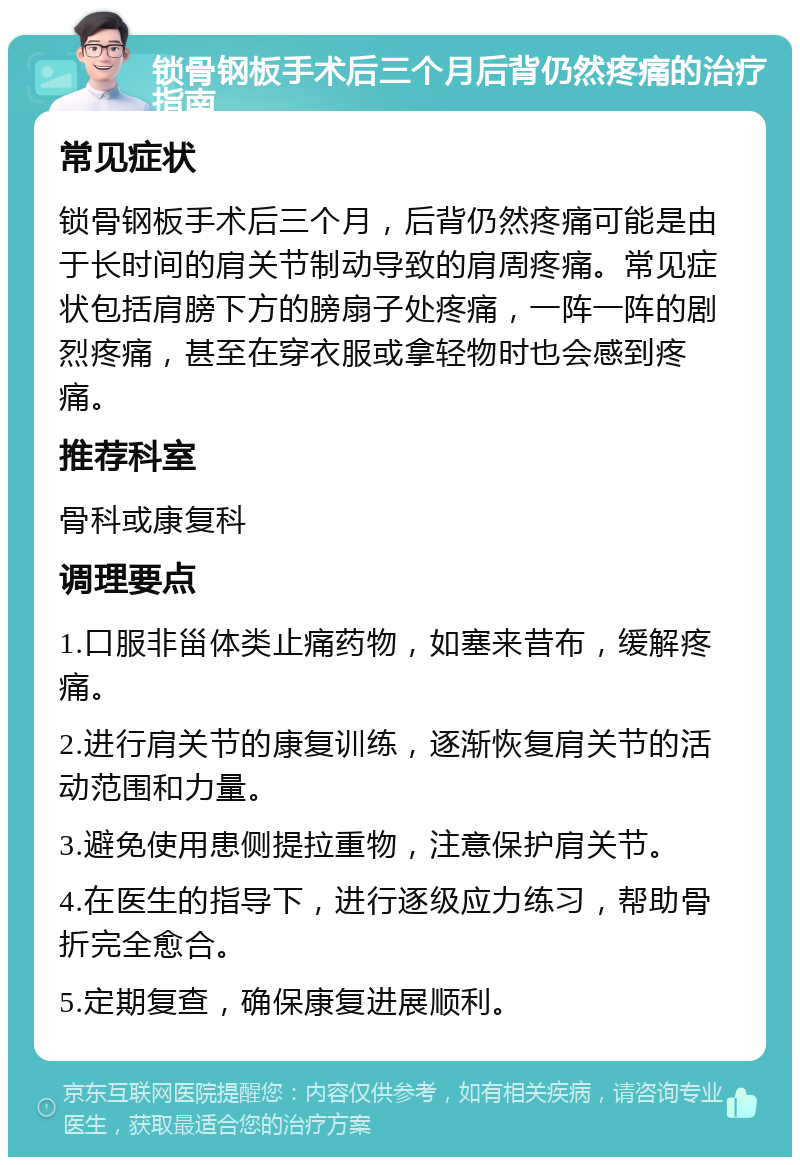 锁骨钢板手术后三个月后背仍然疼痛的治疗指南 常见症状 锁骨钢板手术后三个月，后背仍然疼痛可能是由于长时间的肩关节制动导致的肩周疼痛。常见症状包括肩膀下方的膀扇子处疼痛，一阵一阵的剧烈疼痛，甚至在穿衣服或拿轻物时也会感到疼痛。 推荐科室 骨科或康复科 调理要点 1.口服非甾体类止痛药物，如塞来昔布，缓解疼痛。 2.进行肩关节的康复训练，逐渐恢复肩关节的活动范围和力量。 3.避免使用患侧提拉重物，注意保护肩关节。 4.在医生的指导下，进行逐级应力练习，帮助骨折完全愈合。 5.定期复查，确保康复进展顺利。