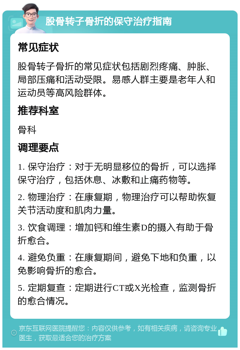 股骨转子骨折的保守治疗指南 常见症状 股骨转子骨折的常见症状包括剧烈疼痛、肿胀、局部压痛和活动受限。易感人群主要是老年人和运动员等高风险群体。 推荐科室 骨科 调理要点 1. 保守治疗：对于无明显移位的骨折，可以选择保守治疗，包括休息、冰敷和止痛药物等。 2. 物理治疗：在康复期，物理治疗可以帮助恢复关节活动度和肌肉力量。 3. 饮食调理：增加钙和维生素D的摄入有助于骨折愈合。 4. 避免负重：在康复期间，避免下地和负重，以免影响骨折的愈合。 5. 定期复查：定期进行CT或X光检查，监测骨折的愈合情况。