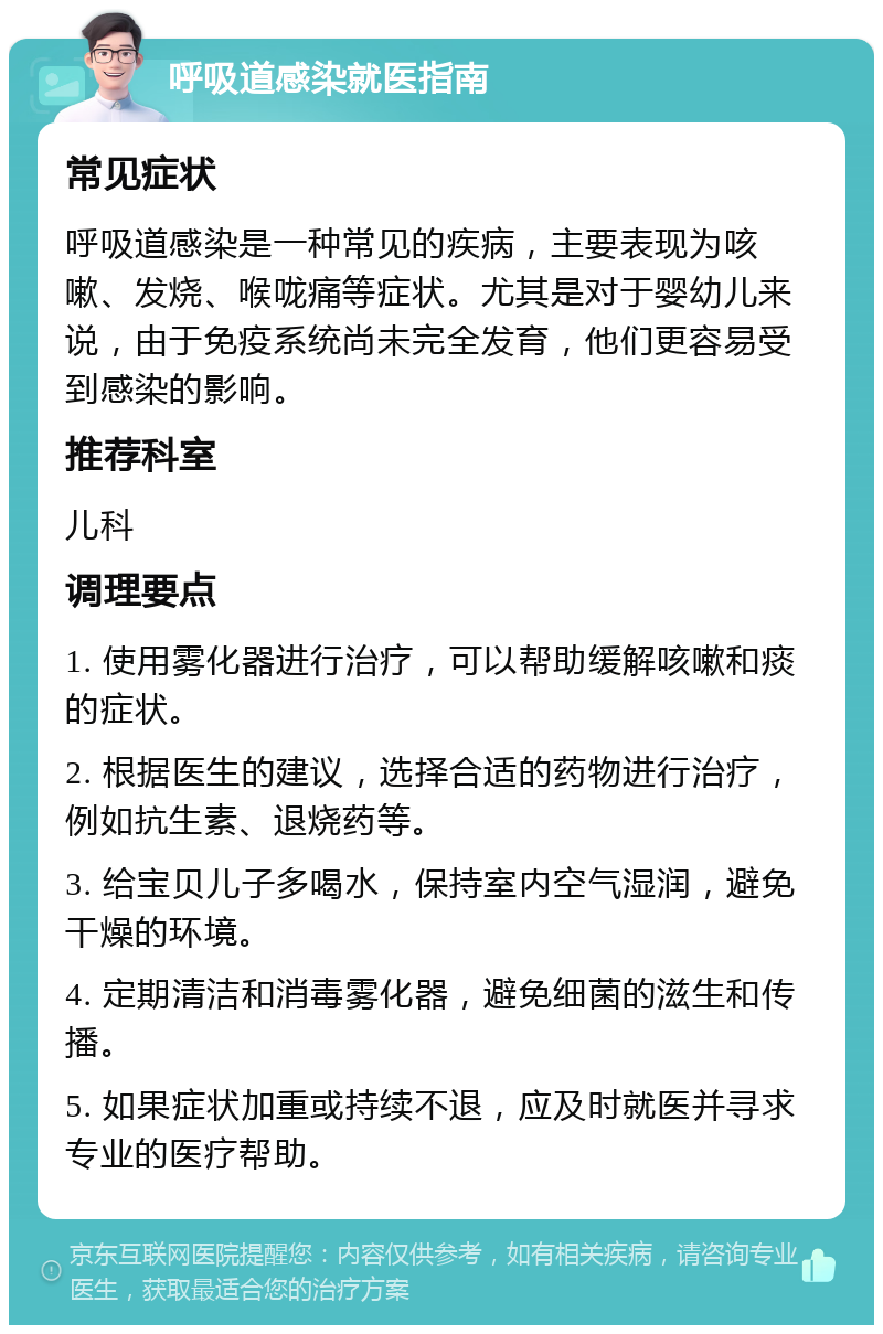 呼吸道感染就医指南 常见症状 呼吸道感染是一种常见的疾病，主要表现为咳嗽、发烧、喉咙痛等症状。尤其是对于婴幼儿来说，由于免疫系统尚未完全发育，他们更容易受到感染的影响。 推荐科室 儿科 调理要点 1. 使用雾化器进行治疗，可以帮助缓解咳嗽和痰的症状。 2. 根据医生的建议，选择合适的药物进行治疗，例如抗生素、退烧药等。 3. 给宝贝儿子多喝水，保持室内空气湿润，避免干燥的环境。 4. 定期清洁和消毒雾化器，避免细菌的滋生和传播。 5. 如果症状加重或持续不退，应及时就医并寻求专业的医疗帮助。