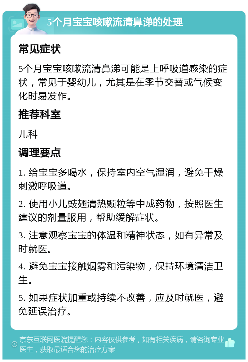 5个月宝宝咳嗽流清鼻涕的处理 常见症状 5个月宝宝咳嗽流清鼻涕可能是上呼吸道感染的症状，常见于婴幼儿，尤其是在季节交替或气候变化时易发作。 推荐科室 儿科 调理要点 1. 给宝宝多喝水，保持室内空气湿润，避免干燥刺激呼吸道。 2. 使用小儿豉翅清热颗粒等中成药物，按照医生建议的剂量服用，帮助缓解症状。 3. 注意观察宝宝的体温和精神状态，如有异常及时就医。 4. 避免宝宝接触烟雾和污染物，保持环境清洁卫生。 5. 如果症状加重或持续不改善，应及时就医，避免延误治疗。