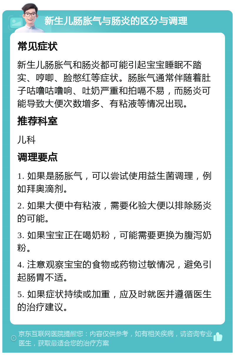 新生儿肠胀气与肠炎的区分与调理 常见症状 新生儿肠胀气和肠炎都可能引起宝宝睡眠不踏实、哼唧、脸憋红等症状。肠胀气通常伴随着肚子咕噜咕噜响、吐奶严重和拍嗝不易，而肠炎可能导致大便次数增多、有粘液等情况出现。 推荐科室 儿科 调理要点 1. 如果是肠胀气，可以尝试使用益生菌调理，例如拜奥滴剂。 2. 如果大便中有粘液，需要化验大便以排除肠炎的可能。 3. 如果宝宝正在喝奶粉，可能需要更换为腹泻奶粉。 4. 注意观察宝宝的食物或药物过敏情况，避免引起肠胃不适。 5. 如果症状持续或加重，应及时就医并遵循医生的治疗建议。