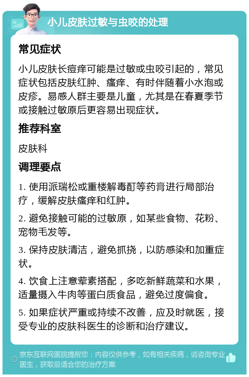 小儿皮肤过敏与虫咬的处理 常见症状 小儿皮肤长痘痒可能是过敏或虫咬引起的，常见症状包括皮肤红肿、瘙痒、有时伴随着小水泡或皮疹。易感人群主要是儿童，尤其是在春夏季节或接触过敏原后更容易出现症状。 推荐科室 皮肤科 调理要点 1. 使用派瑞松或重楼解毒酊等药膏进行局部治疗，缓解皮肤瘙痒和红肿。 2. 避免接触可能的过敏原，如某些食物、花粉、宠物毛发等。 3. 保持皮肤清洁，避免抓挠，以防感染和加重症状。 4. 饮食上注意荤素搭配，多吃新鲜蔬菜和水果，适量摄入牛肉等蛋白质食品，避免过度偏食。 5. 如果症状严重或持续不改善，应及时就医，接受专业的皮肤科医生的诊断和治疗建议。