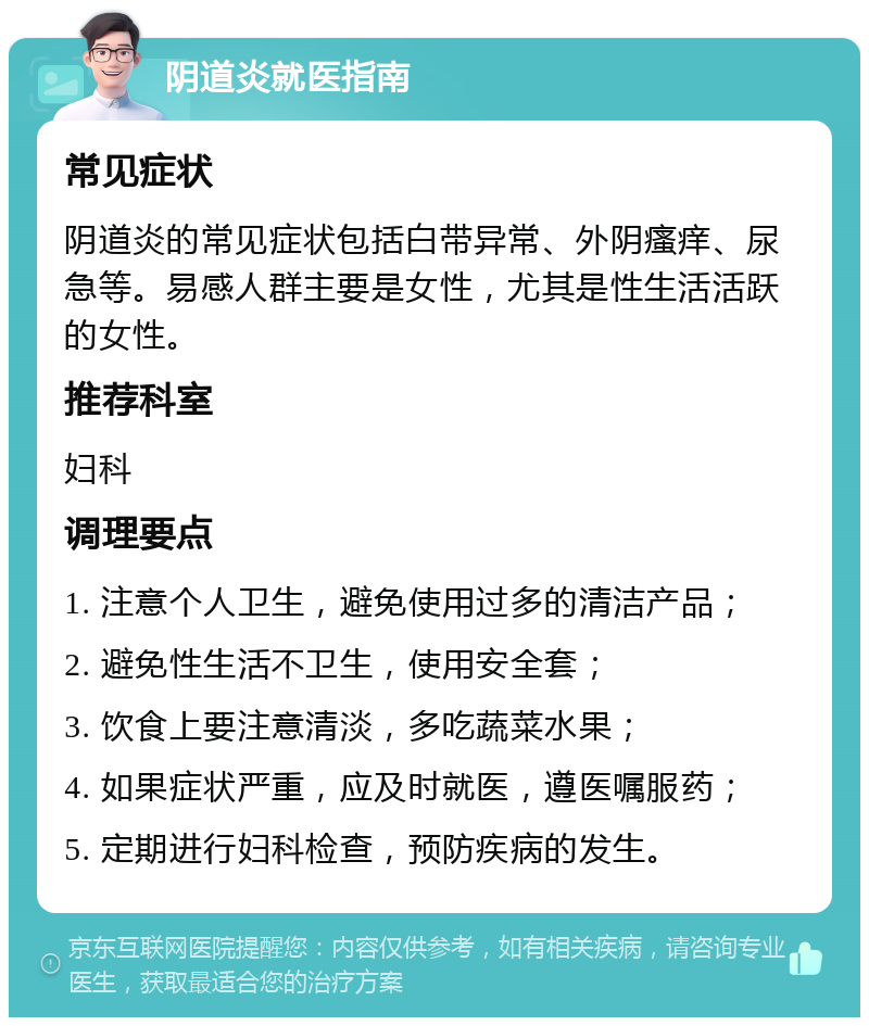 阴道炎就医指南 常见症状 阴道炎的常见症状包括白带异常、外阴瘙痒、尿急等。易感人群主要是女性，尤其是性生活活跃的女性。 推荐科室 妇科 调理要点 1. 注意个人卫生，避免使用过多的清洁产品； 2. 避免性生活不卫生，使用安全套； 3. 饮食上要注意清淡，多吃蔬菜水果； 4. 如果症状严重，应及时就医，遵医嘱服药； 5. 定期进行妇科检查，预防疾病的发生。