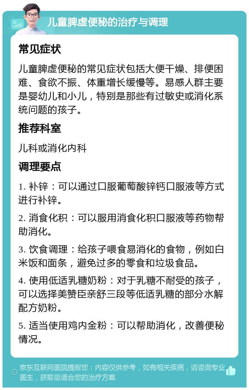 儿童脾虚便秘的治疗与调理 常见症状 儿童脾虚便秘的常见症状包括大便干燥、排便困难、食欲不振、体重增长缓慢等。易感人群主要是婴幼儿和小儿，特别是那些有过敏史或消化系统问题的孩子。 推荐科室 儿科或消化内科 调理要点 1. 补锌：可以通过口服葡萄酸锌钙口服液等方式进行补锌。 2. 消食化积：可以服用消食化积口服液等药物帮助消化。 3. 饮食调理：给孩子喂食易消化的食物，例如白米饭和面条，避免过多的零食和垃圾食品。 4. 使用低适乳糖奶粉：对于乳糖不耐受的孩子，可以选择美赞臣亲舒三段等低适乳糖的部分水解配方奶粉。 5. 适当使用鸡内金粉：可以帮助消化，改善便秘情况。