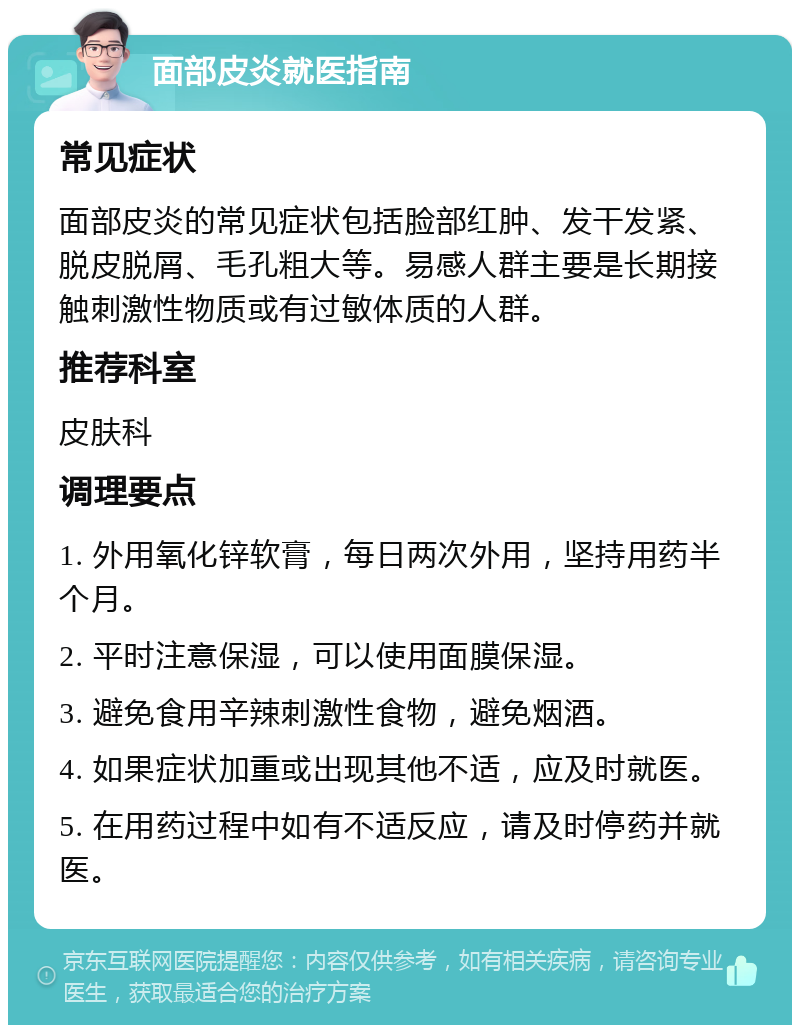 面部皮炎就医指南 常见症状 面部皮炎的常见症状包括脸部红肿、发干发紧、脱皮脱屑、毛孔粗大等。易感人群主要是长期接触刺激性物质或有过敏体质的人群。 推荐科室 皮肤科 调理要点 1. 外用氧化锌软膏，每日两次外用，坚持用药半个月。 2. 平时注意保湿，可以使用面膜保湿。 3. 避免食用辛辣刺激性食物，避免烟酒。 4. 如果症状加重或出现其他不适，应及时就医。 5. 在用药过程中如有不适反应，请及时停药并就医。