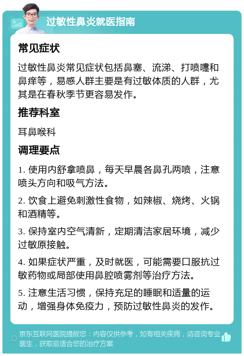 过敏性鼻炎就医指南 常见症状 过敏性鼻炎常见症状包括鼻塞、流涕、打喷嚏和鼻痒等，易感人群主要是有过敏体质的人群，尤其是在春秋季节更容易发作。 推荐科室 耳鼻喉科 调理要点 1. 使用内舒拿喷鼻，每天早晨各鼻孔两喷，注意喷头方向和吸气方法。 2. 饮食上避免刺激性食物，如辣椒、烧烤、火锅和酒精等。 3. 保持室内空气清新，定期清洁家居环境，减少过敏原接触。 4. 如果症状严重，及时就医，可能需要口服抗过敏药物或局部使用鼻腔喷雾剂等治疗方法。 5. 注意生活习惯，保持充足的睡眠和适量的运动，增强身体免疫力，预防过敏性鼻炎的发作。