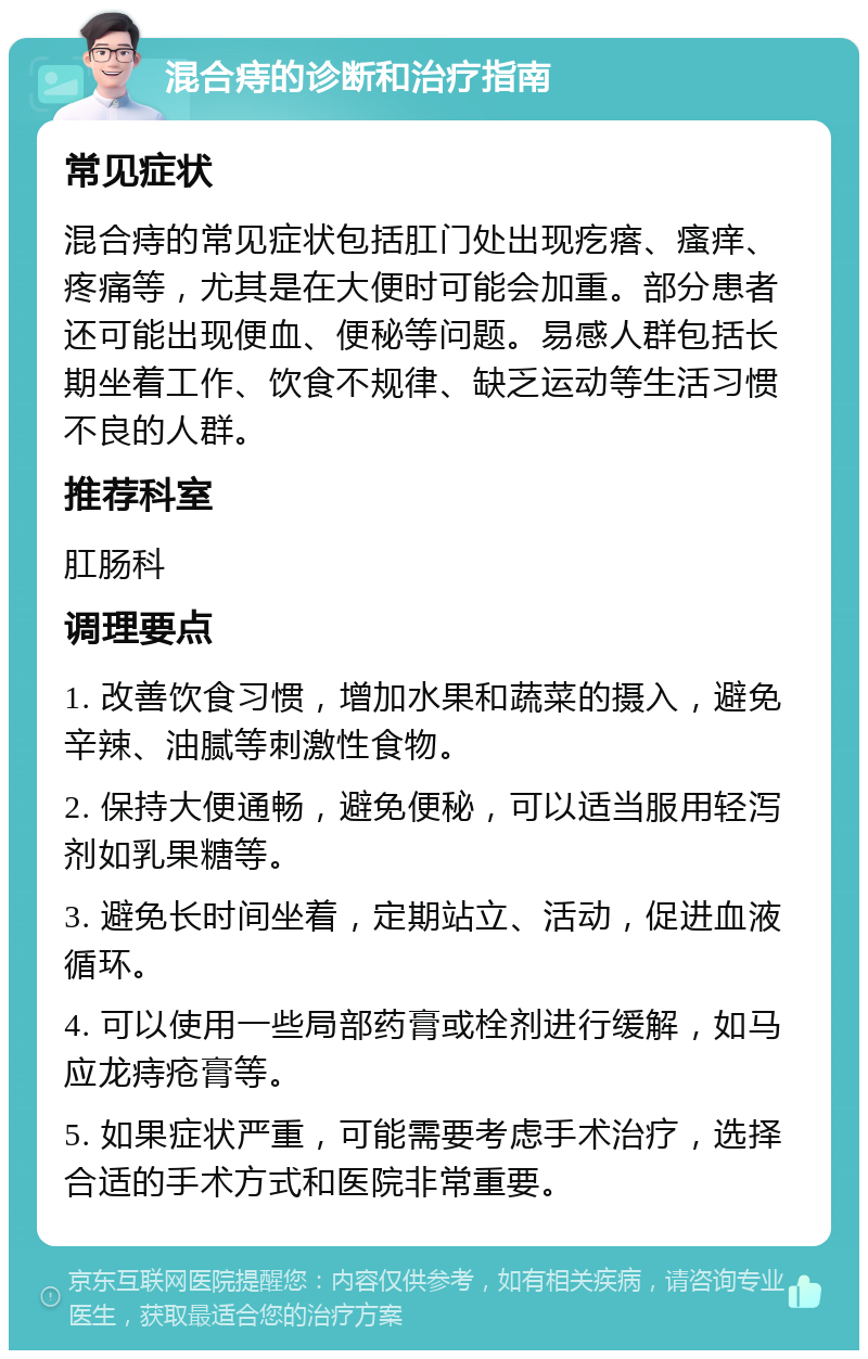 混合痔的诊断和治疗指南 常见症状 混合痔的常见症状包括肛门处出现疙瘩、瘙痒、疼痛等，尤其是在大便时可能会加重。部分患者还可能出现便血、便秘等问题。易感人群包括长期坐着工作、饮食不规律、缺乏运动等生活习惯不良的人群。 推荐科室 肛肠科 调理要点 1. 改善饮食习惯，增加水果和蔬菜的摄入，避免辛辣、油腻等刺激性食物。 2. 保持大便通畅，避免便秘，可以适当服用轻泻剂如乳果糖等。 3. 避免长时间坐着，定期站立、活动，促进血液循环。 4. 可以使用一些局部药膏或栓剂进行缓解，如马应龙痔疮膏等。 5. 如果症状严重，可能需要考虑手术治疗，选择合适的手术方式和医院非常重要。