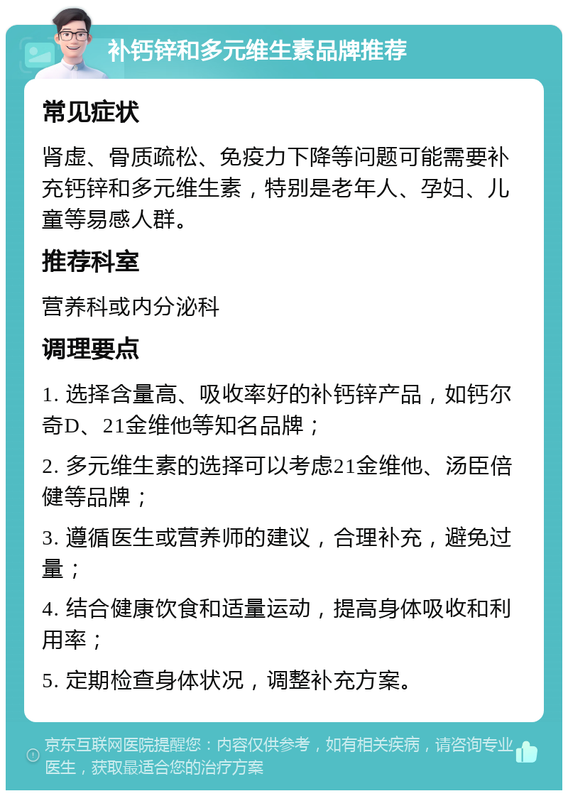 补钙锌和多元维生素品牌推荐 常见症状 肾虚、骨质疏松、免疫力下降等问题可能需要补充钙锌和多元维生素，特别是老年人、孕妇、儿童等易感人群。 推荐科室 营养科或内分泌科 调理要点 1. 选择含量高、吸收率好的补钙锌产品，如钙尔奇D、21金维他等知名品牌； 2. 多元维生素的选择可以考虑21金维他、汤臣倍健等品牌； 3. 遵循医生或营养师的建议，合理补充，避免过量； 4. 结合健康饮食和适量运动，提高身体吸收和利用率； 5. 定期检查身体状况，调整补充方案。