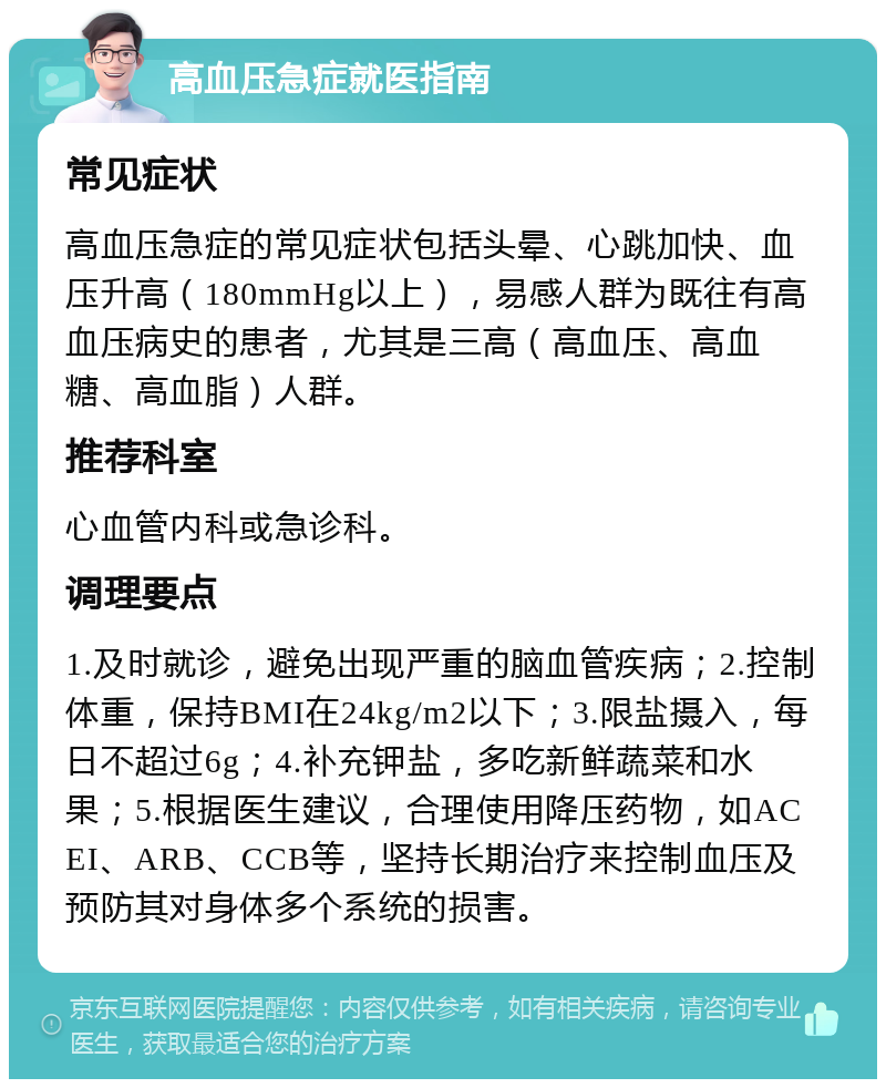 高血压急症就医指南 常见症状 高血压急症的常见症状包括头晕、心跳加快、血压升高（180mmHg以上），易感人群为既往有高血压病史的患者，尤其是三高（高血压、高血糖、高血脂）人群。 推荐科室 心血管内科或急诊科。 调理要点 1.及时就诊，避免出现严重的脑血管疾病；2.控制体重，保持BMI在24kg/m2以下；3.限盐摄入，每日不超过6g；4.补充钾盐，多吃新鲜蔬菜和水果；5.根据医生建议，合理使用降压药物，如ACEI、ARB、CCB等，坚持长期治疗来控制血压及预防其对身体多个系统的损害。