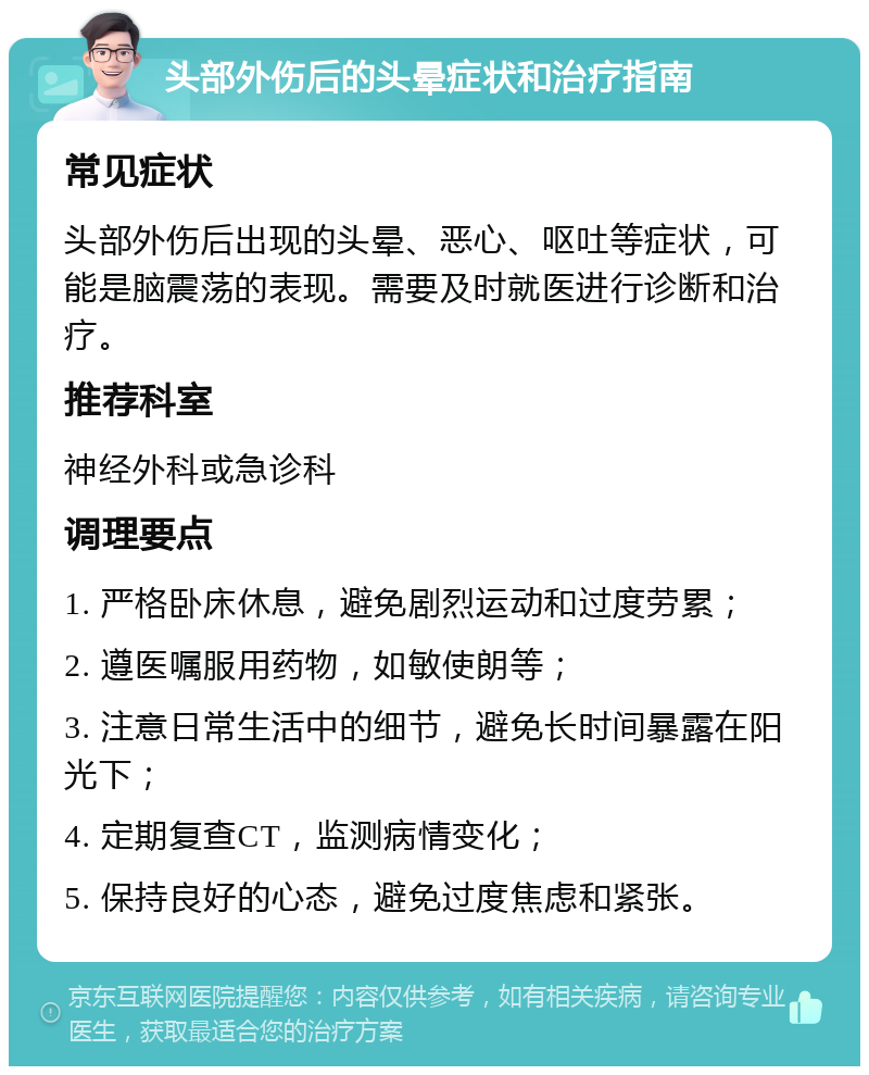 头部外伤后的头晕症状和治疗指南 常见症状 头部外伤后出现的头晕、恶心、呕吐等症状，可能是脑震荡的表现。需要及时就医进行诊断和治疗。 推荐科室 神经外科或急诊科 调理要点 1. 严格卧床休息，避免剧烈运动和过度劳累； 2. 遵医嘱服用药物，如敏使朗等； 3. 注意日常生活中的细节，避免长时间暴露在阳光下； 4. 定期复查CT，监测病情变化； 5. 保持良好的心态，避免过度焦虑和紧张。