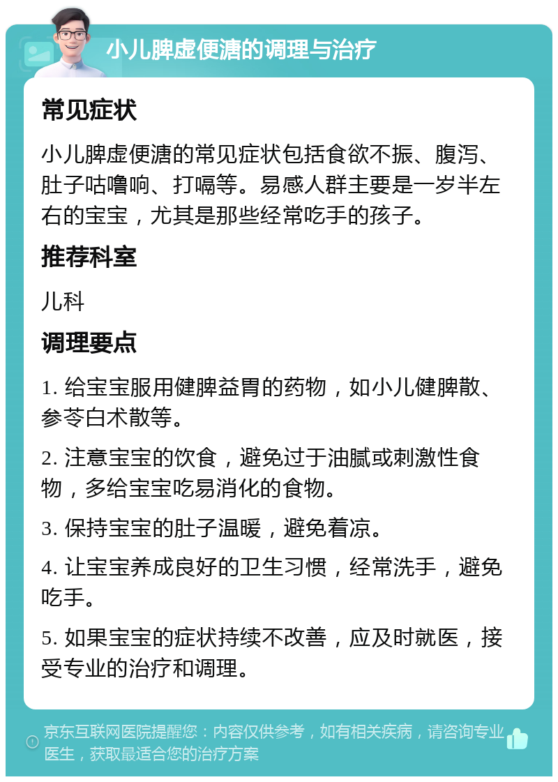 小儿脾虚便溏的调理与治疗 常见症状 小儿脾虚便溏的常见症状包括食欲不振、腹泻、肚子咕噜响、打嗝等。易感人群主要是一岁半左右的宝宝，尤其是那些经常吃手的孩子。 推荐科室 儿科 调理要点 1. 给宝宝服用健脾益胃的药物，如小儿健脾散、参苓白术散等。 2. 注意宝宝的饮食，避免过于油腻或刺激性食物，多给宝宝吃易消化的食物。 3. 保持宝宝的肚子温暖，避免着凉。 4. 让宝宝养成良好的卫生习惯，经常洗手，避免吃手。 5. 如果宝宝的症状持续不改善，应及时就医，接受专业的治疗和调理。