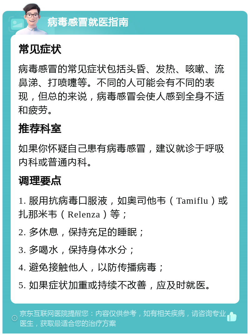 病毒感冒就医指南 常见症状 病毒感冒的常见症状包括头昏、发热、咳嗽、流鼻涕、打喷嚏等。不同的人可能会有不同的表现，但总的来说，病毒感冒会使人感到全身不适和疲劳。 推荐科室 如果你怀疑自己患有病毒感冒，建议就诊于呼吸内科或普通内科。 调理要点 1. 服用抗病毒口服液，如奥司他韦（Tamiflu）或扎那米韦（Relenza）等； 2. 多休息，保持充足的睡眠； 3. 多喝水，保持身体水分； 4. 避免接触他人，以防传播病毒； 5. 如果症状加重或持续不改善，应及时就医。