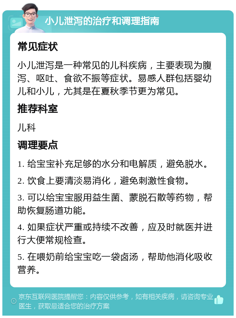 小儿泄泻的治疗和调理指南 常见症状 小儿泄泻是一种常见的儿科疾病，主要表现为腹泻、呕吐、食欲不振等症状。易感人群包括婴幼儿和小儿，尤其是在夏秋季节更为常见。 推荐科室 儿科 调理要点 1. 给宝宝补充足够的水分和电解质，避免脱水。 2. 饮食上要清淡易消化，避免刺激性食物。 3. 可以给宝宝服用益生菌、蒙脱石散等药物，帮助恢复肠道功能。 4. 如果症状严重或持续不改善，应及时就医并进行大便常规检查。 5. 在喂奶前给宝宝吃一袋卤汤，帮助他消化吸收营养。