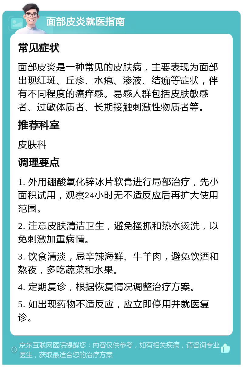 面部皮炎就医指南 常见症状 面部皮炎是一种常见的皮肤病，主要表现为面部出现红斑、丘疹、水疱、渗液、结痂等症状，伴有不同程度的瘙痒感。易感人群包括皮肤敏感者、过敏体质者、长期接触刺激性物质者等。 推荐科室 皮肤科 调理要点 1. 外用硼酸氧化锌冰片软膏进行局部治疗，先小面积试用，观察24小时无不适反应后再扩大使用范围。 2. 注意皮肤清洁卫生，避免搔抓和热水烫洗，以免刺激加重病情。 3. 饮食清淡，忌辛辣海鲜、牛羊肉，避免饮酒和熬夜，多吃蔬菜和水果。 4. 定期复诊，根据恢复情况调整治疗方案。 5. 如出现药物不适反应，应立即停用并就医复诊。