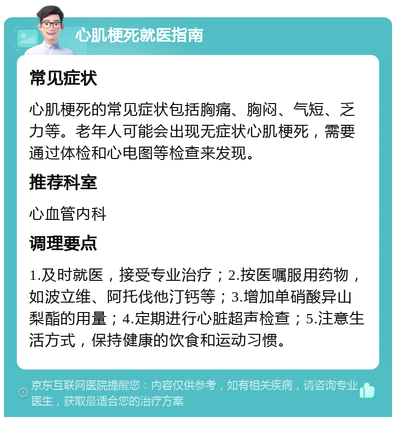 心肌梗死就医指南 常见症状 心肌梗死的常见症状包括胸痛、胸闷、气短、乏力等。老年人可能会出现无症状心肌梗死，需要通过体检和心电图等检查来发现。 推荐科室 心血管内科 调理要点 1.及时就医，接受专业治疗；2.按医嘱服用药物，如波立维、阿托伐他汀钙等；3.增加单硝酸异山梨酯的用量；4.定期进行心脏超声检查；5.注意生活方式，保持健康的饮食和运动习惯。