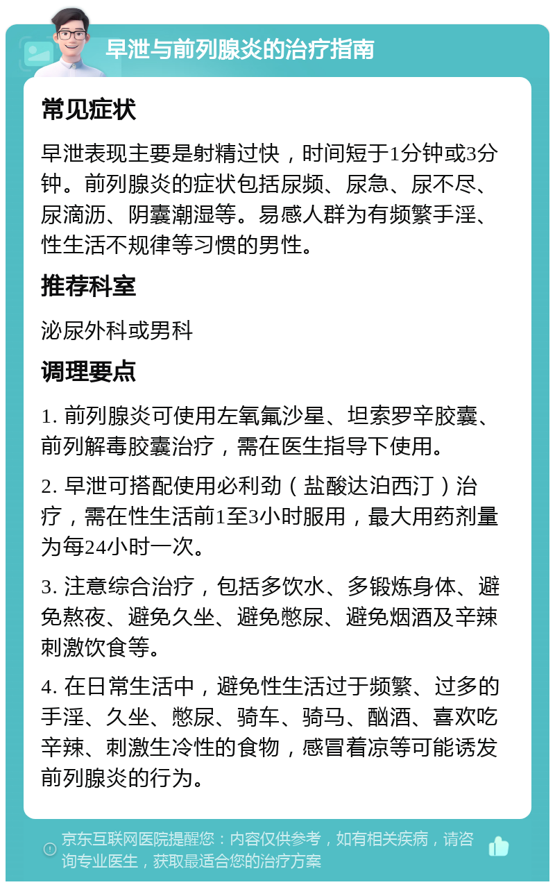 早泄与前列腺炎的治疗指南 常见症状 早泄表现主要是射精过快，时间短于1分钟或3分钟。前列腺炎的症状包括尿频、尿急、尿不尽、尿滴沥、阴囊潮湿等。易感人群为有频繁手淫、性生活不规律等习惯的男性。 推荐科室 泌尿外科或男科 调理要点 1. 前列腺炎可使用左氧氟沙星、坦索罗辛胶囊、前列解毒胶囊治疗，需在医生指导下使用。 2. 早泄可搭配使用必利劲（盐酸达泊西汀）治疗，需在性生活前1至3小时服用，最大用药剂量为每24小时一次。 3. 注意综合治疗，包括多饮水、多锻炼身体、避免熬夜、避免久坐、避免憋尿、避免烟酒及辛辣刺激饮食等。 4. 在日常生活中，避免性生活过于频繁、过多的手淫、久坐、憋尿、骑车、骑马、酗酒、喜欢吃辛辣、刺激生冷性的食物，感冒着凉等可能诱发前列腺炎的行为。