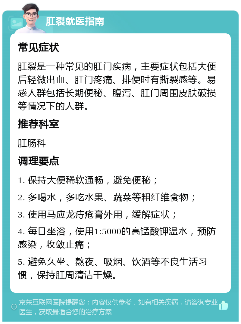 肛裂就医指南 常见症状 肛裂是一种常见的肛门疾病，主要症状包括大便后轻微出血、肛门疼痛、排便时有撕裂感等。易感人群包括长期便秘、腹泻、肛门周围皮肤破损等情况下的人群。 推荐科室 肛肠科 调理要点 1. 保持大便稀软通畅，避免便秘； 2. 多喝水，多吃水果、蔬菜等粗纤维食物； 3. 使用马应龙痔疮膏外用，缓解症状； 4. 每日坐浴，使用1:5000的高锰酸钾温水，预防感染，收敛止痛； 5. 避免久坐、熬夜、吸烟、饮酒等不良生活习惯，保持肛周清洁干燥。