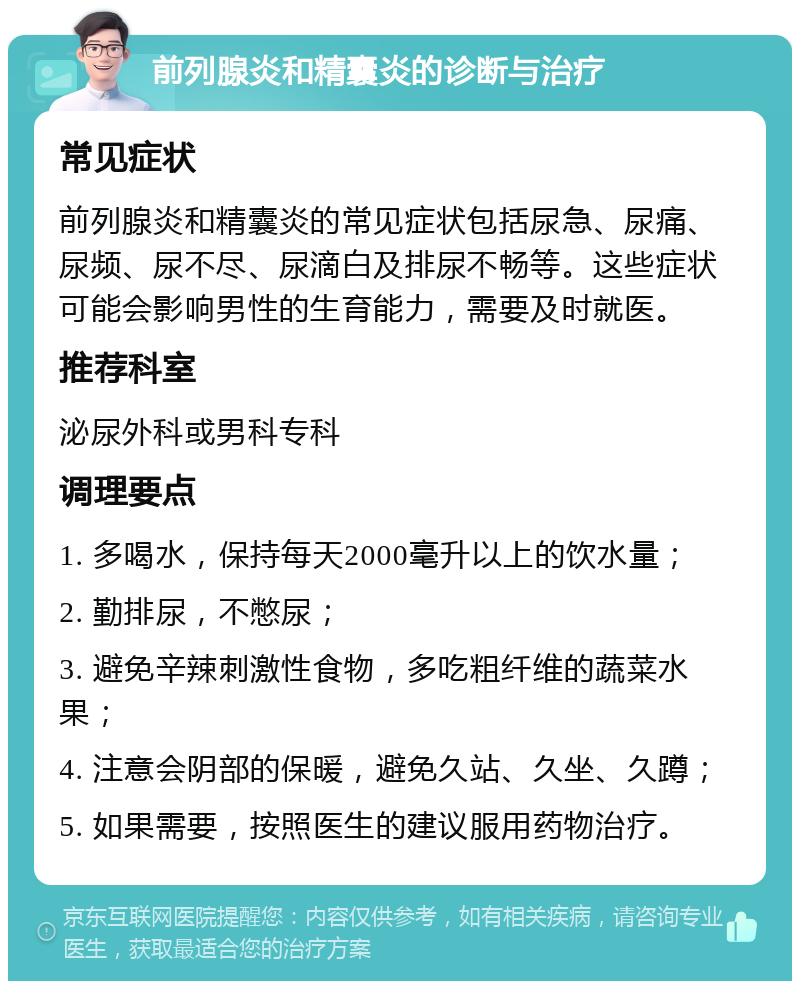 前列腺炎和精囊炎的诊断与治疗 常见症状 前列腺炎和精囊炎的常见症状包括尿急、尿痛、尿频、尿不尽、尿滴白及排尿不畅等。这些症状可能会影响男性的生育能力，需要及时就医。 推荐科室 泌尿外科或男科专科 调理要点 1. 多喝水，保持每天2000毫升以上的饮水量； 2. 勤排尿，不憋尿； 3. 避免辛辣刺激性食物，多吃粗纤维的蔬菜水果； 4. 注意会阴部的保暖，避免久站、久坐、久蹲； 5. 如果需要，按照医生的建议服用药物治疗。