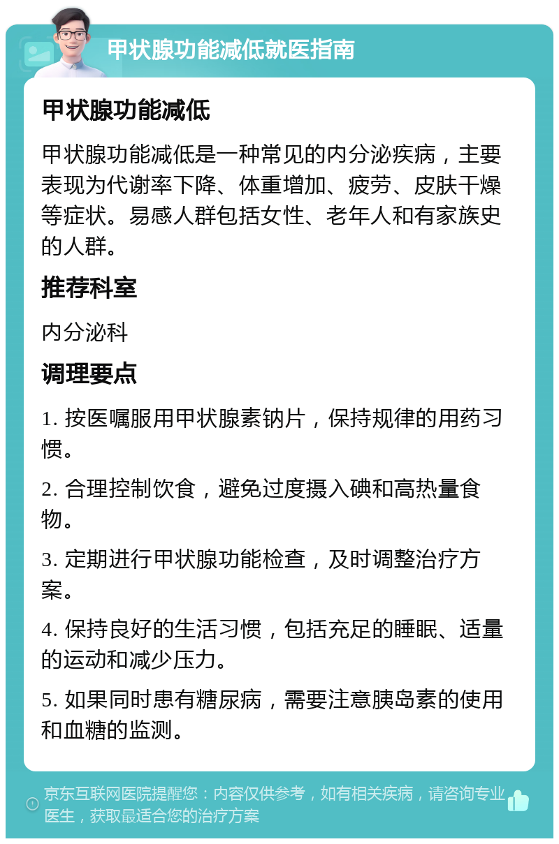 甲状腺功能减低就医指南 甲状腺功能减低 甲状腺功能减低是一种常见的内分泌疾病，主要表现为代谢率下降、体重增加、疲劳、皮肤干燥等症状。易感人群包括女性、老年人和有家族史的人群。 推荐科室 内分泌科 调理要点 1. 按医嘱服用甲状腺素钠片，保持规律的用药习惯。 2. 合理控制饮食，避免过度摄入碘和高热量食物。 3. 定期进行甲状腺功能检查，及时调整治疗方案。 4. 保持良好的生活习惯，包括充足的睡眠、适量的运动和减少压力。 5. 如果同时患有糖尿病，需要注意胰岛素的使用和血糖的监测。