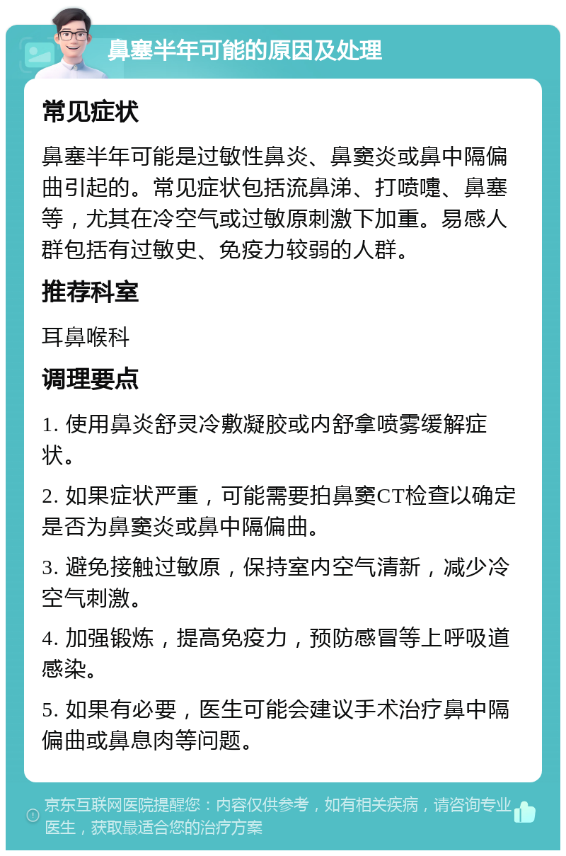 鼻塞半年可能的原因及处理 常见症状 鼻塞半年可能是过敏性鼻炎、鼻窦炎或鼻中隔偏曲引起的。常见症状包括流鼻涕、打喷嚏、鼻塞等，尤其在冷空气或过敏原刺激下加重。易感人群包括有过敏史、免疫力较弱的人群。 推荐科室 耳鼻喉科 调理要点 1. 使用鼻炎舒灵冷敷凝胶或内舒拿喷雾缓解症状。 2. 如果症状严重，可能需要拍鼻窦CT检查以确定是否为鼻窦炎或鼻中隔偏曲。 3. 避免接触过敏原，保持室内空气清新，减少冷空气刺激。 4. 加强锻炼，提高免疫力，预防感冒等上呼吸道感染。 5. 如果有必要，医生可能会建议手术治疗鼻中隔偏曲或鼻息肉等问题。