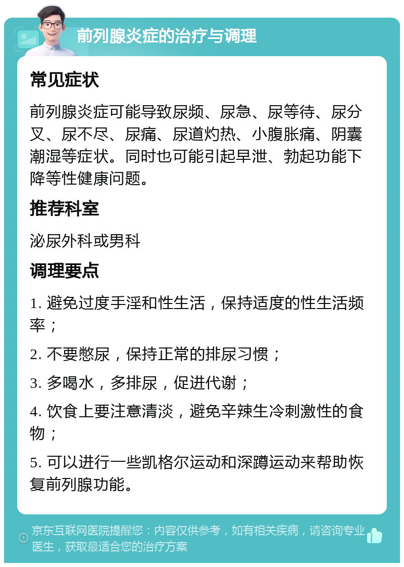 前列腺炎症的治疗与调理 常见症状 前列腺炎症可能导致尿频、尿急、尿等待、尿分叉、尿不尽、尿痛、尿道灼热、小腹胀痛、阴囊潮湿等症状。同时也可能引起早泄、勃起功能下降等性健康问题。 推荐科室 泌尿外科或男科 调理要点 1. 避免过度手淫和性生活，保持适度的性生活频率； 2. 不要憋尿，保持正常的排尿习惯； 3. 多喝水，多排尿，促进代谢； 4. 饮食上要注意清淡，避免辛辣生冷刺激性的食物； 5. 可以进行一些凯格尔运动和深蹲运动来帮助恢复前列腺功能。