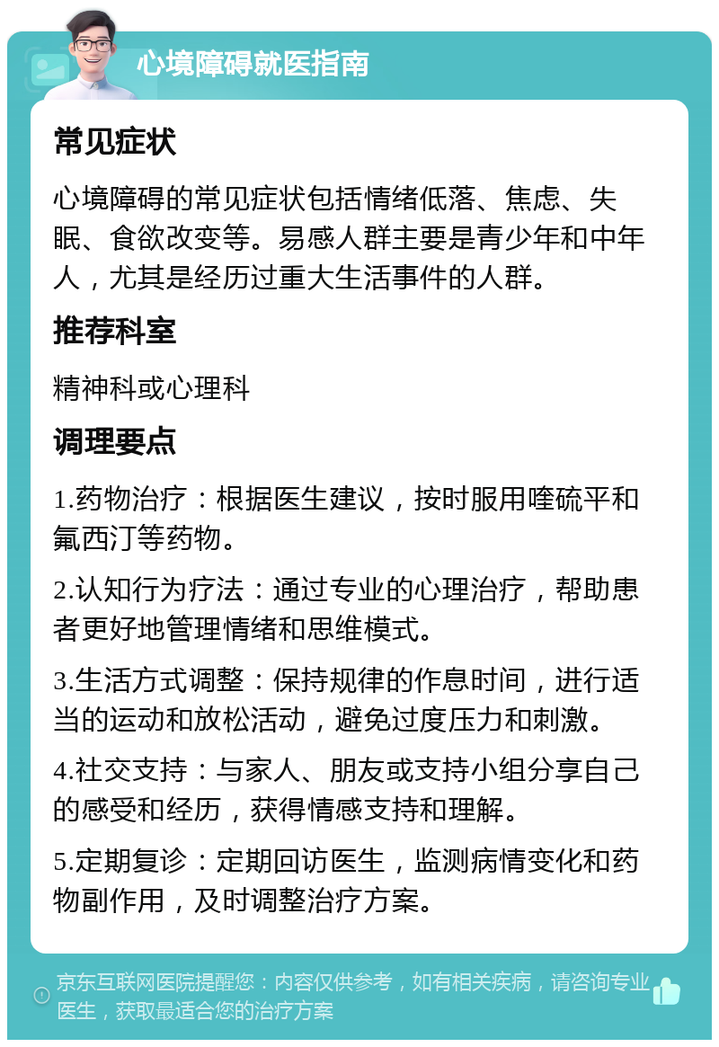 心境障碍就医指南 常见症状 心境障碍的常见症状包括情绪低落、焦虑、失眠、食欲改变等。易感人群主要是青少年和中年人，尤其是经历过重大生活事件的人群。 推荐科室 精神科或心理科 调理要点 1.药物治疗：根据医生建议，按时服用喹硫平和氟西汀等药物。 2.认知行为疗法：通过专业的心理治疗，帮助患者更好地管理情绪和思维模式。 3.生活方式调整：保持规律的作息时间，进行适当的运动和放松活动，避免过度压力和刺激。 4.社交支持：与家人、朋友或支持小组分享自己的感受和经历，获得情感支持和理解。 5.定期复诊：定期回访医生，监测病情变化和药物副作用，及时调整治疗方案。