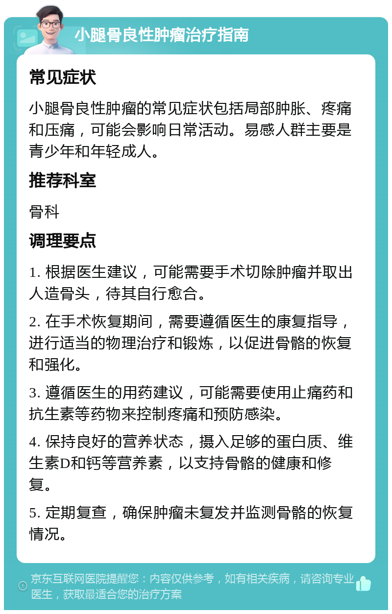 小腿骨良性肿瘤治疗指南 常见症状 小腿骨良性肿瘤的常见症状包括局部肿胀、疼痛和压痛，可能会影响日常活动。易感人群主要是青少年和年轻成人。 推荐科室 骨科 调理要点 1. 根据医生建议，可能需要手术切除肿瘤并取出人造骨头，待其自行愈合。 2. 在手术恢复期间，需要遵循医生的康复指导，进行适当的物理治疗和锻炼，以促进骨骼的恢复和强化。 3. 遵循医生的用药建议，可能需要使用止痛药和抗生素等药物来控制疼痛和预防感染。 4. 保持良好的营养状态，摄入足够的蛋白质、维生素D和钙等营养素，以支持骨骼的健康和修复。 5. 定期复查，确保肿瘤未复发并监测骨骼的恢复情况。