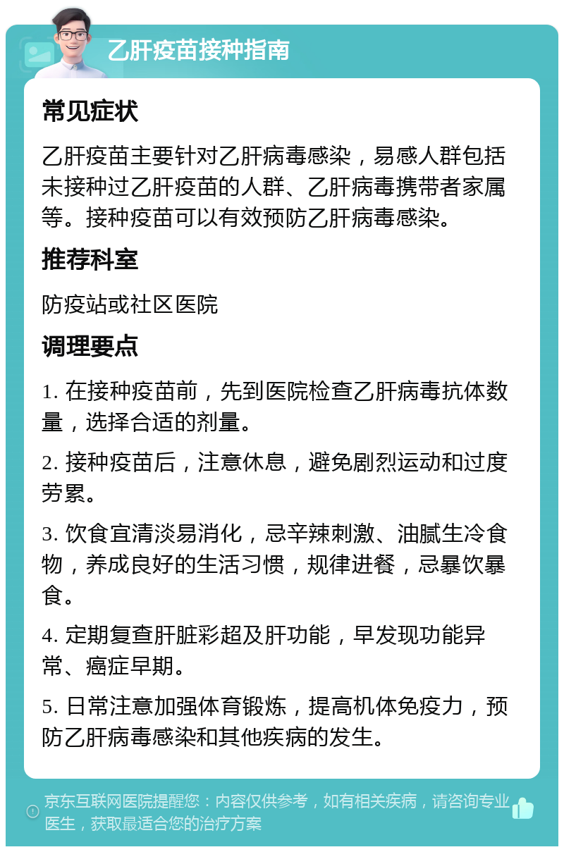 乙肝疫苗接种指南 常见症状 乙肝疫苗主要针对乙肝病毒感染，易感人群包括未接种过乙肝疫苗的人群、乙肝病毒携带者家属等。接种疫苗可以有效预防乙肝病毒感染。 推荐科室 防疫站或社区医院 调理要点 1. 在接种疫苗前，先到医院检查乙肝病毒抗体数量，选择合适的剂量。 2. 接种疫苗后，注意休息，避免剧烈运动和过度劳累。 3. 饮食宜清淡易消化，忌辛辣刺激、油腻生冷食物，养成良好的生活习惯，规律进餐，忌暴饮暴食。 4. 定期复查肝脏彩超及肝功能，早发现功能异常、癌症早期。 5. 日常注意加强体育锻炼，提高机体免疫力，预防乙肝病毒感染和其他疾病的发生。