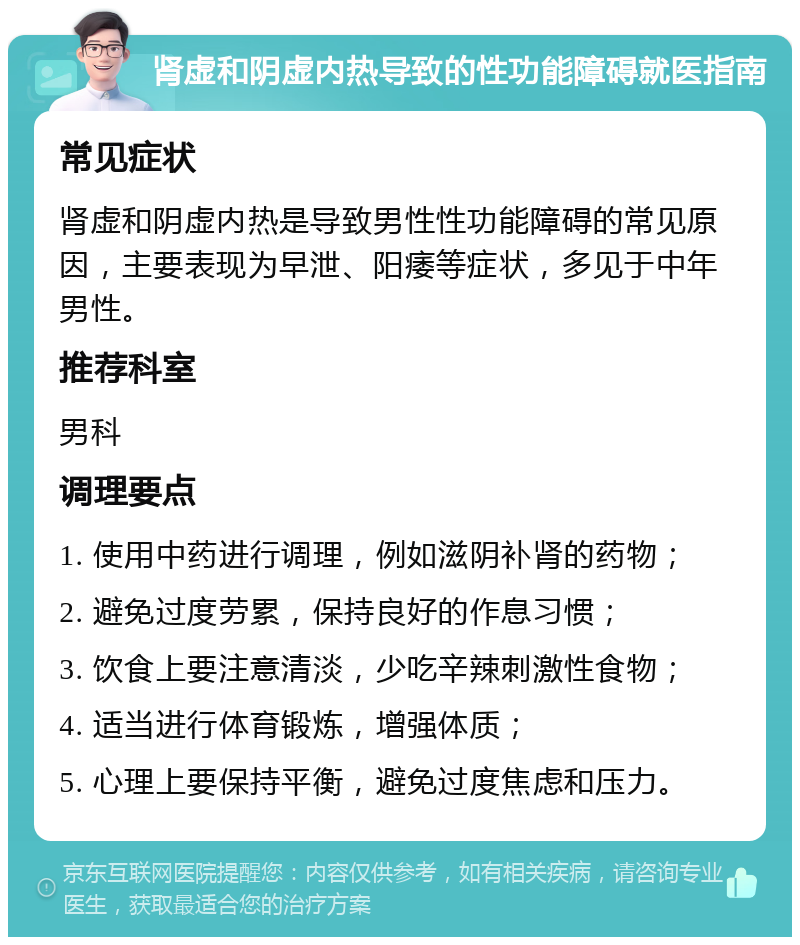 肾虚和阴虚内热导致的性功能障碍就医指南 常见症状 肾虚和阴虚内热是导致男性性功能障碍的常见原因，主要表现为早泄、阳痿等症状，多见于中年男性。 推荐科室 男科 调理要点 1. 使用中药进行调理，例如滋阴补肾的药物； 2. 避免过度劳累，保持良好的作息习惯； 3. 饮食上要注意清淡，少吃辛辣刺激性食物； 4. 适当进行体育锻炼，增强体质； 5. 心理上要保持平衡，避免过度焦虑和压力。