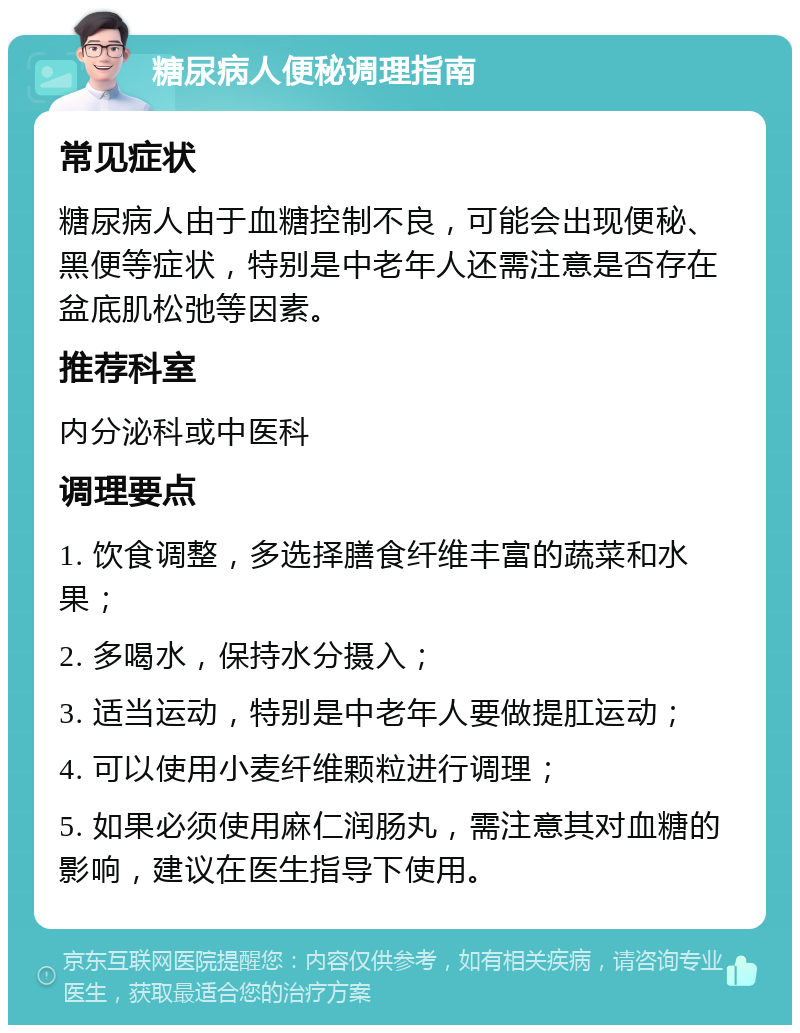 糖尿病人便秘调理指南 常见症状 糖尿病人由于血糖控制不良，可能会出现便秘、黑便等症状，特别是中老年人还需注意是否存在盆底肌松弛等因素。 推荐科室 内分泌科或中医科 调理要点 1. 饮食调整，多选择膳食纤维丰富的蔬菜和水果； 2. 多喝水，保持水分摄入； 3. 适当运动，特别是中老年人要做提肛运动； 4. 可以使用小麦纤维颗粒进行调理； 5. 如果必须使用麻仁润肠丸，需注意其对血糖的影响，建议在医生指导下使用。