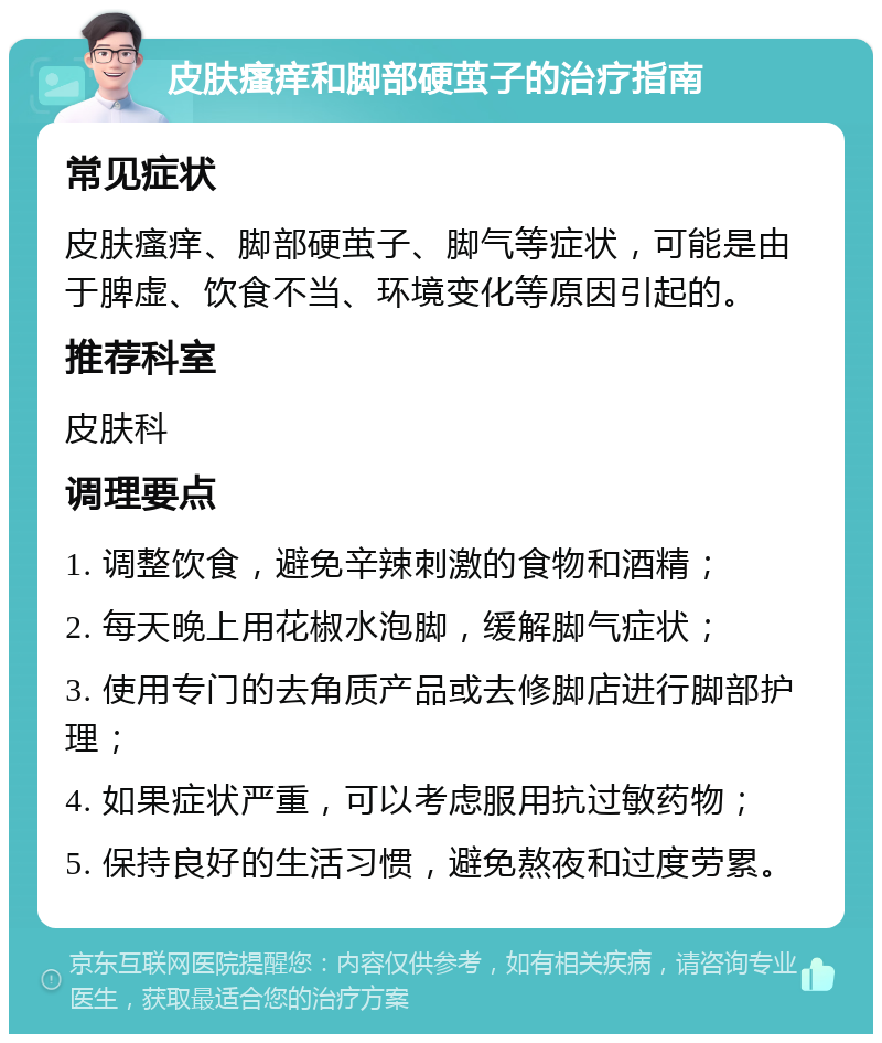 皮肤瘙痒和脚部硬茧子的治疗指南 常见症状 皮肤瘙痒、脚部硬茧子、脚气等症状，可能是由于脾虚、饮食不当、环境变化等原因引起的。 推荐科室 皮肤科 调理要点 1. 调整饮食，避免辛辣刺激的食物和酒精； 2. 每天晚上用花椒水泡脚，缓解脚气症状； 3. 使用专门的去角质产品或去修脚店进行脚部护理； 4. 如果症状严重，可以考虑服用抗过敏药物； 5. 保持良好的生活习惯，避免熬夜和过度劳累。