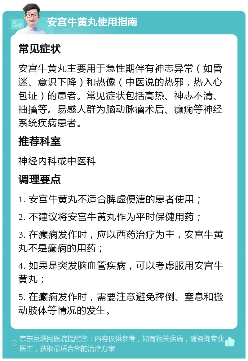 安宫牛黄丸使用指南 常见症状 安宫牛黄丸主要用于急性期伴有神志异常（如昏迷、意识下降）和热像（中医说的热邪，热入心包证）的患者。常见症状包括高热、神志不清、抽搐等。易感人群为脑动脉瘤术后、癫痫等神经系统疾病患者。 推荐科室 神经内科或中医科 调理要点 1. 安宫牛黄丸不适合脾虚便溏的患者使用； 2. 不建议将安宫牛黄丸作为平时保健用药； 3. 在癫痫发作时，应以西药治疗为主，安宫牛黄丸不是癫痫的用药； 4. 如果是突发脑血管疾病，可以考虑服用安宫牛黄丸； 5. 在癫痫发作时，需要注意避免摔倒、窒息和搬动肢体等情况的发生。