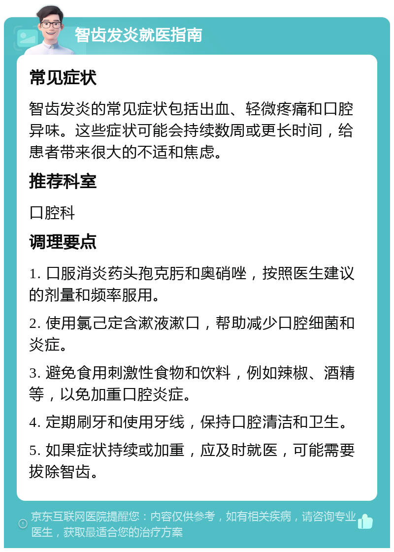 智齿发炎就医指南 常见症状 智齿发炎的常见症状包括出血、轻微疼痛和口腔异味。这些症状可能会持续数周或更长时间，给患者带来很大的不适和焦虑。 推荐科室 口腔科 调理要点 1. 口服消炎药头孢克肟和奥硝唑，按照医生建议的剂量和频率服用。 2. 使用氯己定含漱液漱口，帮助减少口腔细菌和炎症。 3. 避免食用刺激性食物和饮料，例如辣椒、酒精等，以免加重口腔炎症。 4. 定期刷牙和使用牙线，保持口腔清洁和卫生。 5. 如果症状持续或加重，应及时就医，可能需要拔除智齿。