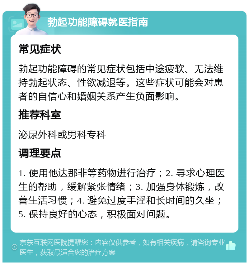 勃起功能障碍就医指南 常见症状 勃起功能障碍的常见症状包括中途疲软、无法维持勃起状态、性欲减退等。这些症状可能会对患者的自信心和婚姻关系产生负面影响。 推荐科室 泌尿外科或男科专科 调理要点 1. 使用他达那非等药物进行治疗；2. 寻求心理医生的帮助，缓解紧张情绪；3. 加强身体锻炼，改善生活习惯；4. 避免过度手淫和长时间的久坐；5. 保持良好的心态，积极面对问题。