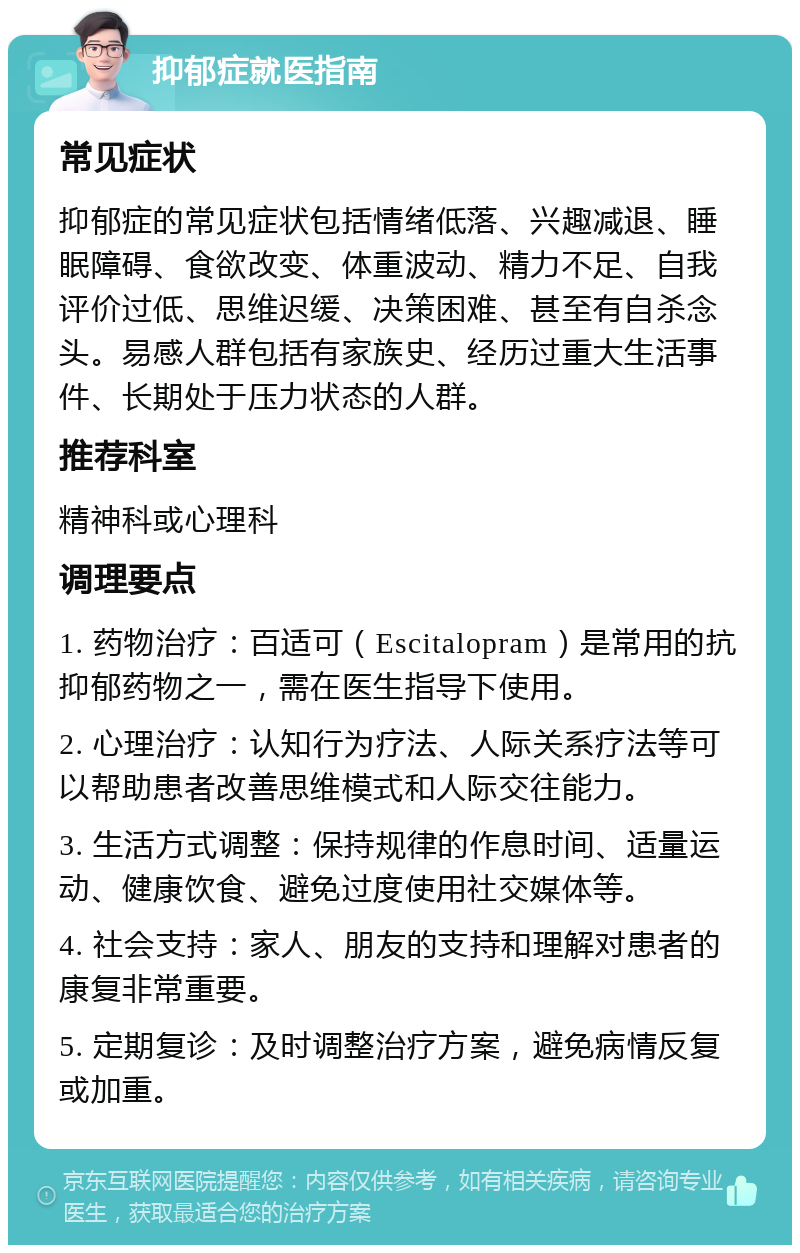 抑郁症就医指南 常见症状 抑郁症的常见症状包括情绪低落、兴趣减退、睡眠障碍、食欲改变、体重波动、精力不足、自我评价过低、思维迟缓、决策困难、甚至有自杀念头。易感人群包括有家族史、经历过重大生活事件、长期处于压力状态的人群。 推荐科室 精神科或心理科 调理要点 1. 药物治疗：百适可（Escitalopram）是常用的抗抑郁药物之一，需在医生指导下使用。 2. 心理治疗：认知行为疗法、人际关系疗法等可以帮助患者改善思维模式和人际交往能力。 3. 生活方式调整：保持规律的作息时间、适量运动、健康饮食、避免过度使用社交媒体等。 4. 社会支持：家人、朋友的支持和理解对患者的康复非常重要。 5. 定期复诊：及时调整治疗方案，避免病情反复或加重。