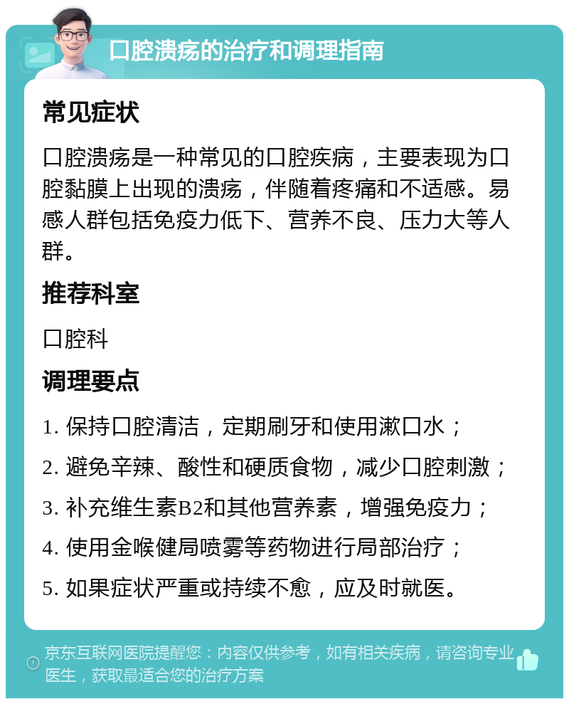 口腔溃疡的治疗和调理指南 常见症状 口腔溃疡是一种常见的口腔疾病，主要表现为口腔黏膜上出现的溃疡，伴随着疼痛和不适感。易感人群包括免疫力低下、营养不良、压力大等人群。 推荐科室 口腔科 调理要点 1. 保持口腔清洁，定期刷牙和使用漱口水； 2. 避免辛辣、酸性和硬质食物，减少口腔刺激； 3. 补充维生素B2和其他营养素，增强免疫力； 4. 使用金喉健局喷雾等药物进行局部治疗； 5. 如果症状严重或持续不愈，应及时就医。