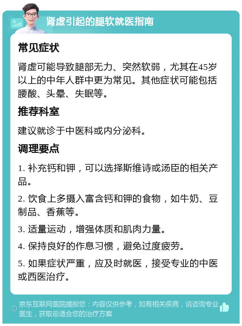 肾虚引起的腿软就医指南 常见症状 肾虚可能导致腿部无力、突然软弱，尤其在45岁以上的中年人群中更为常见。其他症状可能包括腰酸、头晕、失眠等。 推荐科室 建议就诊于中医科或内分泌科。 调理要点 1. 补充钙和钾，可以选择斯维诗或汤臣的相关产品。 2. 饮食上多摄入富含钙和钾的食物，如牛奶、豆制品、香蕉等。 3. 适量运动，增强体质和肌肉力量。 4. 保持良好的作息习惯，避免过度疲劳。 5. 如果症状严重，应及时就医，接受专业的中医或西医治疗。