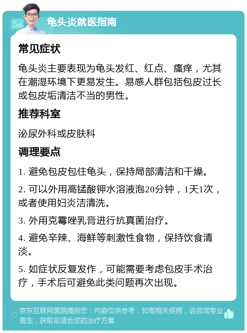 龟头炎就医指南 常见症状 龟头炎主要表现为龟头发红、红点、瘙痒，尤其在潮湿环境下更易发生。易感人群包括包皮过长或包皮垢清洁不当的男性。 推荐科室 泌尿外科或皮肤科 调理要点 1. 避免包皮包住龟头，保持局部清洁和干燥。 2. 可以外用高锰酸钾水溶液泡20分钟，1天1次，或者使用妇炎洁清洗。 3. 外用克霉唑乳膏进行抗真菌治疗。 4. 避免辛辣、海鲜等刺激性食物，保持饮食清淡。 5. 如症状反复发作，可能需要考虑包皮手术治疗，手术后可避免此类问题再次出现。