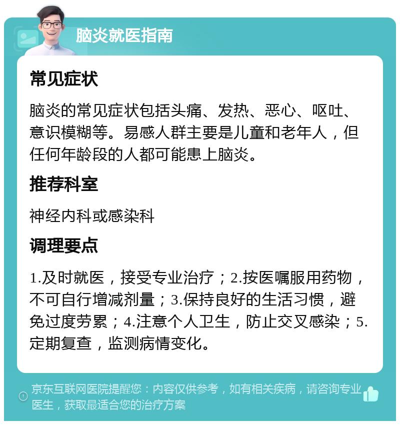 脑炎就医指南 常见症状 脑炎的常见症状包括头痛、发热、恶心、呕吐、意识模糊等。易感人群主要是儿童和老年人，但任何年龄段的人都可能患上脑炎。 推荐科室 神经内科或感染科 调理要点 1.及时就医，接受专业治疗；2.按医嘱服用药物，不可自行增减剂量；3.保持良好的生活习惯，避免过度劳累；4.注意个人卫生，防止交叉感染；5.定期复查，监测病情变化。