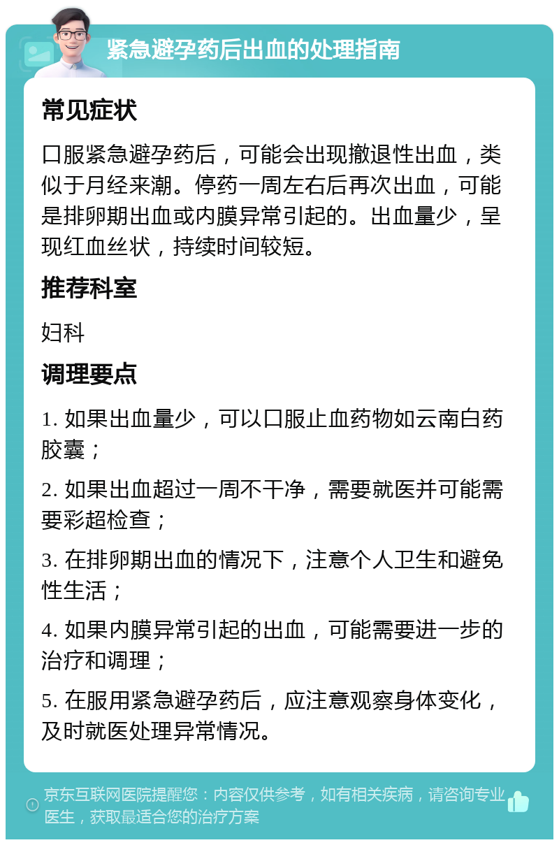 紧急避孕药后出血的处理指南 常见症状 口服紧急避孕药后，可能会出现撤退性出血，类似于月经来潮。停药一周左右后再次出血，可能是排卵期出血或内膜异常引起的。出血量少，呈现红血丝状，持续时间较短。 推荐科室 妇科 调理要点 1. 如果出血量少，可以口服止血药物如云南白药胶囊； 2. 如果出血超过一周不干净，需要就医并可能需要彩超检查； 3. 在排卵期出血的情况下，注意个人卫生和避免性生活； 4. 如果内膜异常引起的出血，可能需要进一步的治疗和调理； 5. 在服用紧急避孕药后，应注意观察身体变化，及时就医处理异常情况。