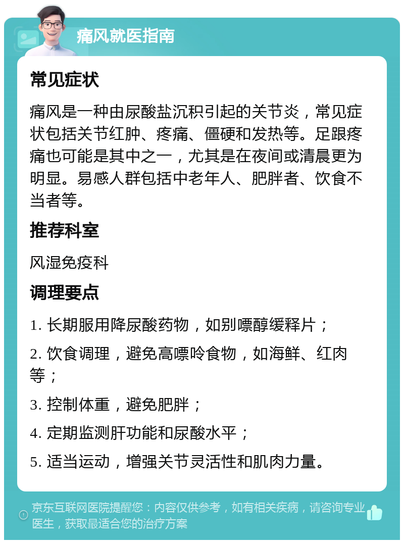 痛风就医指南 常见症状 痛风是一种由尿酸盐沉积引起的关节炎，常见症状包括关节红肿、疼痛、僵硬和发热等。足跟疼痛也可能是其中之一，尤其是在夜间或清晨更为明显。易感人群包括中老年人、肥胖者、饮食不当者等。 推荐科室 风湿免疫科 调理要点 1. 长期服用降尿酸药物，如别嘌醇缓释片； 2. 饮食调理，避免高嘌呤食物，如海鲜、红肉等； 3. 控制体重，避免肥胖； 4. 定期监测肝功能和尿酸水平； 5. 适当运动，增强关节灵活性和肌肉力量。