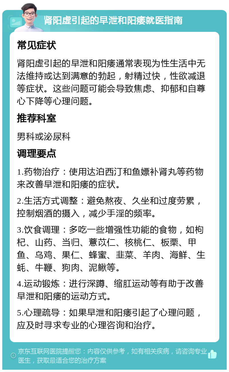 肾阳虚引起的早泄和阳痿就医指南 常见症状 肾阳虚引起的早泄和阳痿通常表现为性生活中无法维持或达到满意的勃起，射精过快，性欲减退等症状。这些问题可能会导致焦虑、抑郁和自尊心下降等心理问题。 推荐科室 男科或泌尿科 调理要点 1.药物治疗：使用达泊西汀和鱼嫖补肾丸等药物来改善早泄和阳痿的症状。 2.生活方式调整：避免熬夜、久坐和过度劳累，控制烟酒的摄入，减少手淫的频率。 3.饮食调理：多吃一些增强性功能的食物，如枸杞、山药、当归、薏苡仁、核桃仁、板栗、甲鱼、乌鸡、果仁、蜂蜜、韭菜、羊肉、海鲜、生蚝、牛鞭、狗肉、泥鳅等。 4.运动锻炼：进行深蹲、缩肛运动等有助于改善早泄和阳痿的运动方式。 5.心理疏导：如果早泄和阳痿引起了心理问题，应及时寻求专业的心理咨询和治疗。