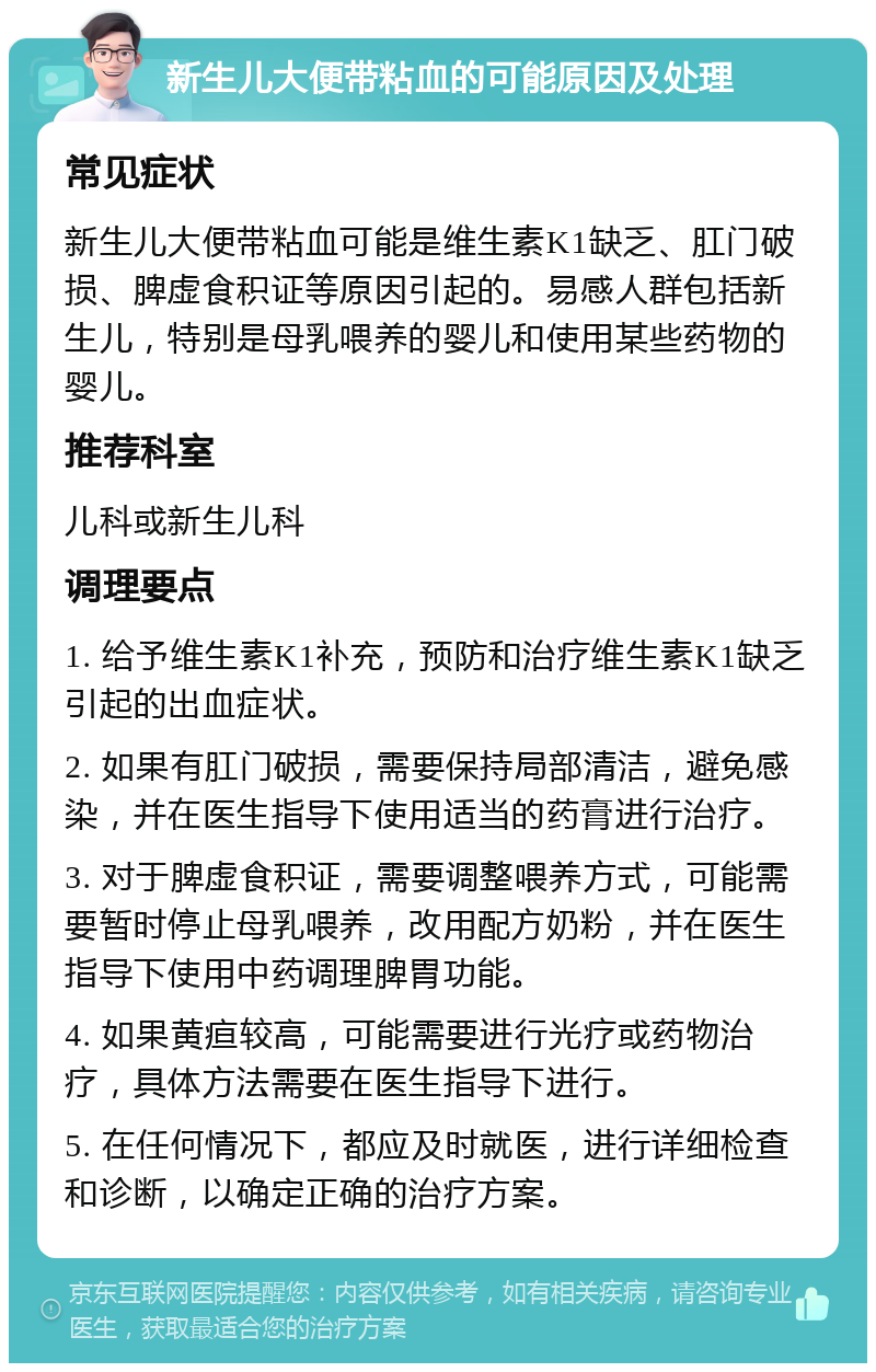 新生儿大便带粘血的可能原因及处理 常见症状 新生儿大便带粘血可能是维生素K1缺乏、肛门破损、脾虚食积证等原因引起的。易感人群包括新生儿，特别是母乳喂养的婴儿和使用某些药物的婴儿。 推荐科室 儿科或新生儿科 调理要点 1. 给予维生素K1补充，预防和治疗维生素K1缺乏引起的出血症状。 2. 如果有肛门破损，需要保持局部清洁，避免感染，并在医生指导下使用适当的药膏进行治疗。 3. 对于脾虚食积证，需要调整喂养方式，可能需要暂时停止母乳喂养，改用配方奶粉，并在医生指导下使用中药调理脾胃功能。 4. 如果黄疸较高，可能需要进行光疗或药物治疗，具体方法需要在医生指导下进行。 5. 在任何情况下，都应及时就医，进行详细检查和诊断，以确定正确的治疗方案。