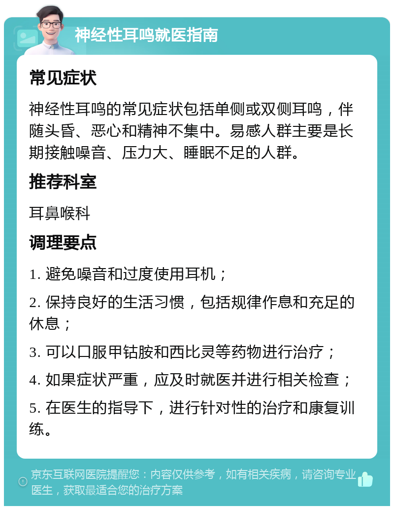 神经性耳鸣就医指南 常见症状 神经性耳鸣的常见症状包括单侧或双侧耳鸣，伴随头昏、恶心和精神不集中。易感人群主要是长期接触噪音、压力大、睡眠不足的人群。 推荐科室 耳鼻喉科 调理要点 1. 避免噪音和过度使用耳机； 2. 保持良好的生活习惯，包括规律作息和充足的休息； 3. 可以口服甲钴胺和西比灵等药物进行治疗； 4. 如果症状严重，应及时就医并进行相关检查； 5. 在医生的指导下，进行针对性的治疗和康复训练。