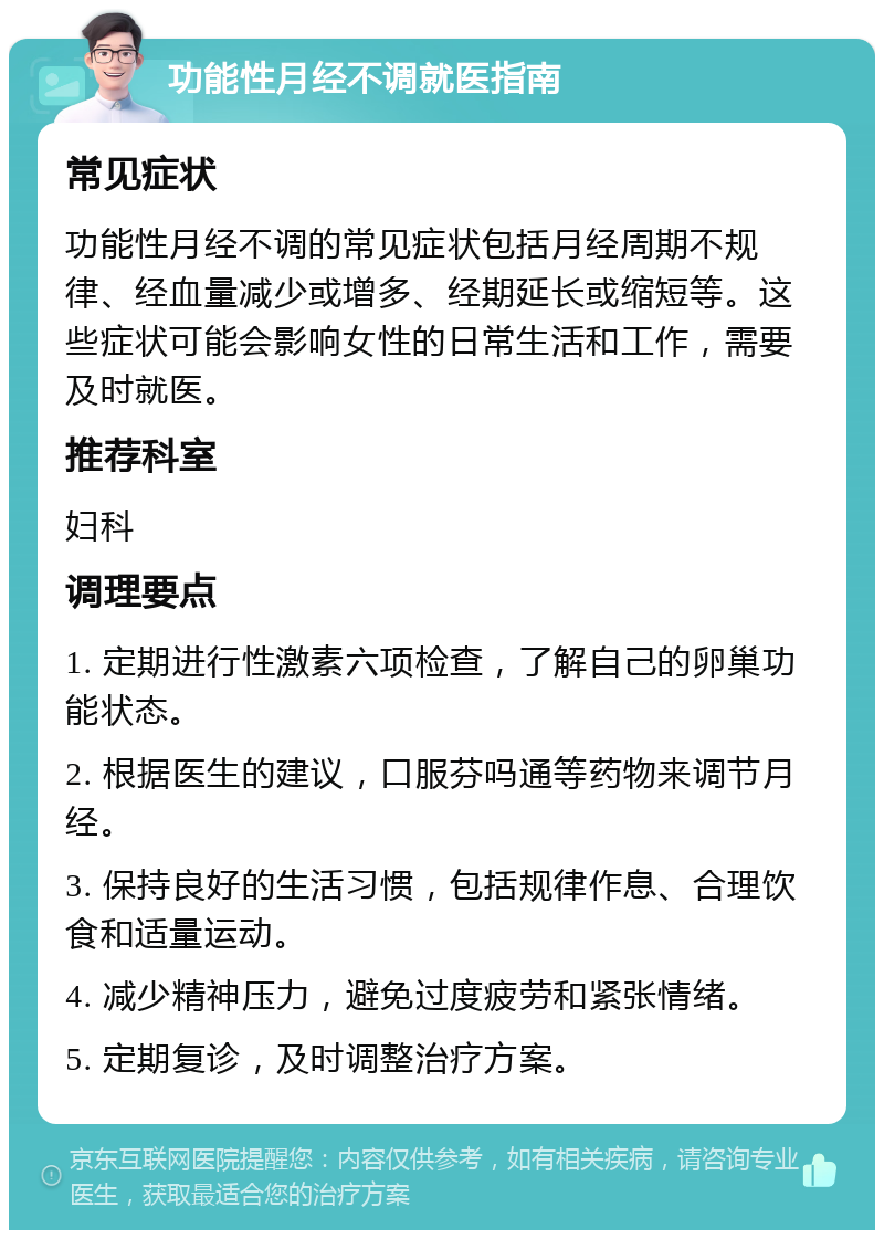 功能性月经不调就医指南 常见症状 功能性月经不调的常见症状包括月经周期不规律、经血量减少或增多、经期延长或缩短等。这些症状可能会影响女性的日常生活和工作，需要及时就医。 推荐科室 妇科 调理要点 1. 定期进行性激素六项检查，了解自己的卵巢功能状态。 2. 根据医生的建议，口服芬吗通等药物来调节月经。 3. 保持良好的生活习惯，包括规律作息、合理饮食和适量运动。 4. 减少精神压力，避免过度疲劳和紧张情绪。 5. 定期复诊，及时调整治疗方案。